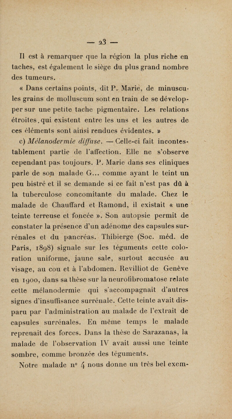 I — 23 — Il est à remarquer que la région la plus riche en taches, est également le siège du plus grand nombre des tumeurs. « Dans certains points, dit P. Marie, de minuscu¬ les grains de molluscum sont en train de se dévelop¬ per sur une petite tache pigmentaire. Les relations étroites.qui existent entre les uns et les autres de ces éléments sont ainsi rendues évidentes. » c) Mélanodermie diffuse. — Celle-ci fait incontes¬ tablement partie de l’affection. Elle ne s’observe cependant pas toujours. P. Marie dans ses cliniques parle de son malade G... comme ayant le teint un peu bistré et il se demande si ce fait n’est pas dû à la tuberculose concomitante du malade. Chez le malade de Chauffard et Rarnond, il existait a une teinte terreuse et foncée ». Son autopsie permit de constater la présence d’un adénome des capsules sur¬ rénales et du pancréas. Thibierge (Soc. méd. de Paris, 1898) signale sur les téguments cette colo¬ ration uniforme, jaune sale, surtout accusée au visage, au cou et à l’abdomen. Revilliot de Genève en 1900, dans sa thèse sur la neurofibromatose relate cette mélanodermie qui s’accompagnait d’autres signes d’insuffisance surrénale. Cette teinte avait dis¬ paru par l’administration au malade de l’extrait de capsules surrénales. En meme temps le malade reprenait des forces. Dans la thèse de Sarazanas, la malade de l’observation IV avait aussi une teinte sombre, comme bronzée des téguments.
