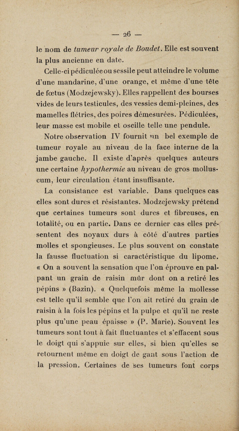 2Ô le nom de tumeur royale de Boudet. Elle est souvent la plus ancienne en date. Celle-ci pédiculéeou sessile peut atteindre le volume d’une mandarine, d’une orange, et même d’une tête de fœtus (Modzejewsky). Elles rappellent des bourses vides de leurs testicules, des vessies demi-pleines, des mamelles flétries, des poires démesurées. Pédiculées, leur masse est mobile et oscille telle une pendule. Notre observation IV fournit un bel exemple de tumeur royale au niveau de la face interne de la jambe gauche. Il existe d’après quelques auteurs une certaine hypothermie au niveau de gros molius- cum, leur circulation étant insuffisante. La consistance est variable. Dans quelques cas elles sont dures et résistantes. Modzejewsky prétend que certaines tumeurs sont dures et fibreuses, en totalité, ou en partie. Dans ce dernier cas elles pré¬ sentent des noyaux durs à côté d'autres parties molles et spongieuses. Le plus souvent on constate la fausse fluctuation si caractéristique du lipome. « On a souvent la sensation que l’on éprouve en pal¬ pant un grain de raisin mûr dont on a retiré les pépins » (Bazin). « Quelquefois même la mollesse est telle qu’il semble que l’on ait retiré du grain de raisin à la fois les pépins et la pulpe et qu’il ne reste plus qu’une peau épaisse » (P. Marie). Souvent les tumeurs sont tout à fait fluctuantes et s’effacent sous le doigt qui s’appuie sur elles, si bien qu’elles se retournent même en doigt de gant sous l’action de la pression. Certaines de ses tumeurs font corps