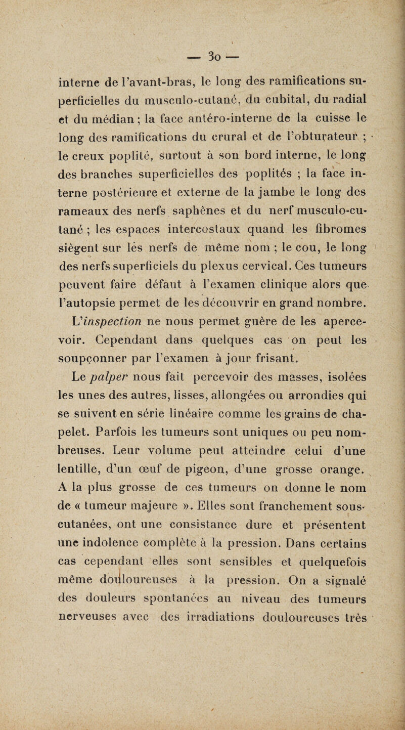 interne de l’avant-bras, le long des ramifications su¬ perficielles du musculo-cutané, du cubital, du radial et du médian ; la face antéro-interne de la cuisse le long des ramifications du crural et de l’obturateur ; le creux poplité, surtout à son bord interne, le long des branches superficielles des poplités ; la face in¬ terne postérieure et externe de la jambe le long des rameaux des nerfs saphènes et du nerf musculo-cu- tané ; les espaces intercostaux quand les fibromes siègent sur lès nerfs de même nom ; le cou, le long des nerfs superficiels du plexus cervical. Ces tumeurs peuvent faire défaut à l’examen clinique alors que l’autopsie permet de les découvrir en grand nombre. L'inspection ne nous permet guère de les aperce¬ voir. Cependant dans quelques cas on peut les soupçonner par l’examen à jour frisant. Le palper nous fait percevoir des masses, isolées les unes des autres, lisses, allongées ou arrondies qui se suivent en série linéaire comme les grains de cha¬ pelet. Parfois les tumeurs sont uniques ou peu nom¬ breuses. Leur volume peut atteindre celui d’une lentille, d’un œuf de pigeon, d’une grosse orange. A la plus grosse de ces tumeurs on donne le nom de « tumeur majeure ». Elles sont franchement sous* cutanées, ont une consistance dure et présentent une indolence complète à la pression. Dans certains cas cependant elles sont sensibles et quelquefois même doilloureuses à la pression. On a signalé des douleurs spontanées au niveau des tumeurs nerveuses avec des irradiations douloureuses très