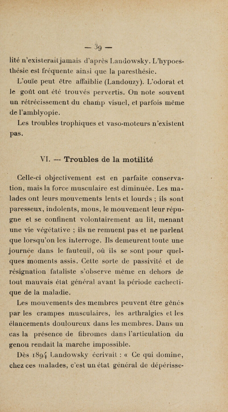 I -39- Üté n’existerailjamais d’après Landowsky. L’hypoes- thésie est fréquente ainsi que la paresthésie. L’ouïe peut être affaiblie (Landouzy). L’odorat et le goût ont été trouvés pervertis. On note souvent un rétrécissement du chachp visuel, et parfois même de l’amblyopie. Les troubles trophiques et vaso-moteurs n’existent pas. VL — Troubles de la motilité Celle-ci objectivement est en parfaite conserva¬ tion, mais la force musculaire est diminuée. Les ma¬ lades ont leurs mouvements lents et lourds ; ils sont paresseux, indolents, mous, le mouvement leur répu¬ gne et se confinent volontairement au lit, menant une vie végétative ; ils ne remuent pas et ne parlent que lorsqu’on les interroge. Ils demeurent toute une journée dans le fauteuil, où ils se sont pour quel¬ ques moments assis. Cette sorte de passivité et de résignation fataliste s’observe même en dehors de tout mauvais état général avant la période cachecti¬ que de la maladie. Les mouvements des membres peuvent être gênés par les crampes musculaires, les arthralgies et les élancements douloureux dans les membres. Dans un cas la présence de fibromes dans l’articulation du genou rendait la marche impossible. Dès 1894 Landowsky écrivait : « Ce qui domine, chez ces malades, c’est un état général de dépérisse-