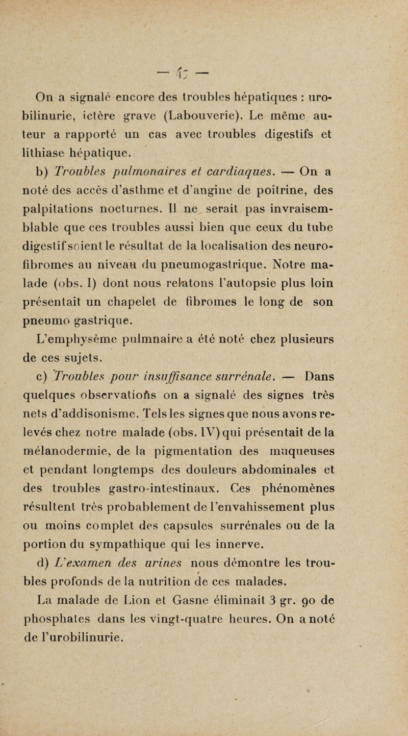 On a signalé encore des troubles hépatiques : uro- bilinurie, ictère grave (Labouverie). Le même au¬ teur a rapporté un cas avec troubles digestifs et lithiase hépatique. b) Troubles pulmonaires et cardiaques. —- On a noté des accès d’asthme et d’angine de poitrine, des palpitations nocturnes. Il ne serait pas invraisem¬ blable que ces troubles aussi bien que ceux du tube digestif soient le résultat de la localisation des neuro- fibromes au niveau du pneumogastrique. Notre ma¬ lade (obs. I) dont nous relatons l’autopsie plus loin présentait un chapelet de fibromes le long de son pneumo gastrique. L’emphysème pulmnaire a été noté chez plusieurs de ces sujets. c) Troubles pour insuffisance surrénale. — Dans quelques observations on a signalé des signes très nets d’addisonisme. Tels les signes que nous avons re¬ levés chez notre malade (obs. IV) qui présentait de la mélanodermie, de la pigmentation des muqueuses et pendant longtemps des douleurs abdominales et des troubles gastro-intestinaux. Ces phénomènes résultent très probablement de l’envahissement plus ou moins complet des capsules surrénales ou de la portion du sympathique qui les innerve. d) L examen des urines nous démontre les trou¬ bles profonds de la nutrition de ces malades. La malade de Lion et Gasne éliminait 3 gr. 90 de phosphates dans les vingt-quatre heures. On a noté de l’urobilinurie.