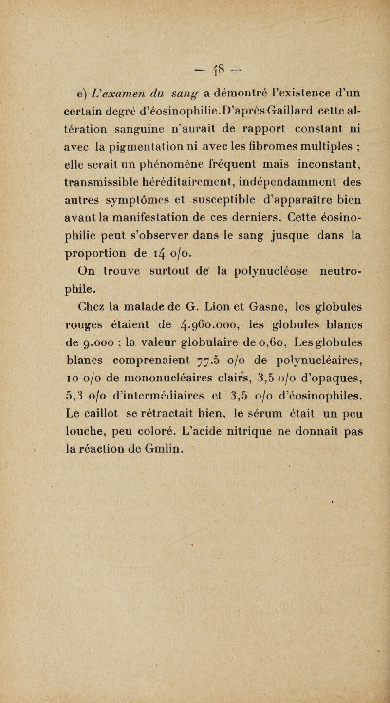 -— <8 e) L'examen du sang a démontré l’existence d’un certain degré d’éosinophilie.D’après Gaillard cette al¬ tération sanguine n'aurait de rapport constant ni avec la pigmentation ni avec les fibromes multiples ; elle serait un phénomène fréquent mais inconstant, transmissible héréditairement, indépendamment des autres symptômes et susceptible d’apparaître bien avant la manifestation de ces derniers. Cette éosino¬ philie peut s’observer dans le sang jusque dans la proportion de 14 o/o. On trouve surtout de la polynucléose neutro¬ phile. Chez la malade de G. Lion et Gasne, les globules rouges étaient de 4*960.000, les globules blancs de 9.000 ; la valeur globulaire de 0,60, Les globules blancs comprenaient 77,5 0/0 de polynucléaires, 10 0/0 de mononucléaires clairs, 3,5 0/0 d’opaques, 5,3 0/0 d’intermédiaires et 3,5 0/0 d’éosinophiles. Le caillot se rétractait bien, le sérum était un peu louche, peu coloré. L’acide nitrique ne donnait pas la réaction de Gmlin,