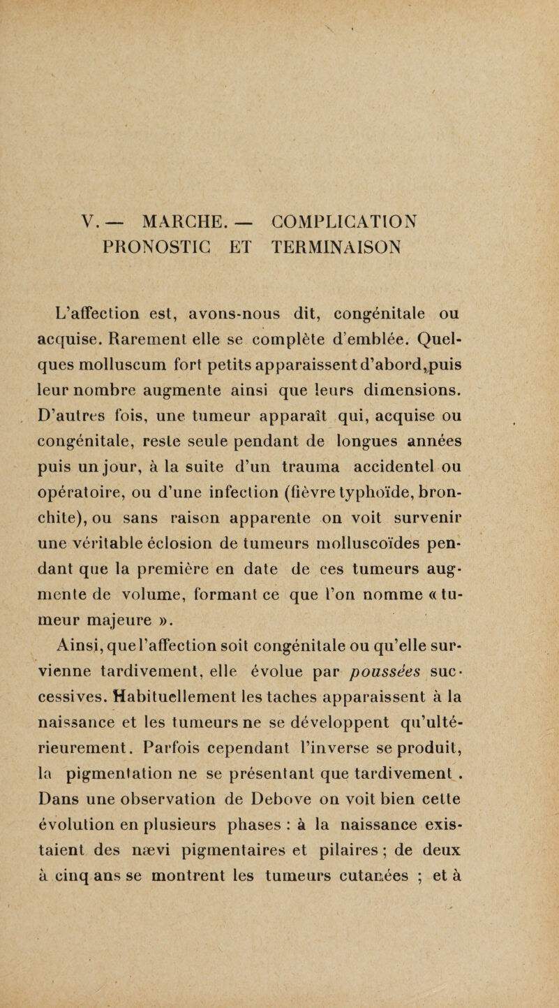 V. — MARCHE. — COMPLICATION PRONOSTIC ET TERMINAISON L’affection est, avons-nous dit, congénitale ou acquise. Rarement elle se complète d’emblée. Quel¬ ques molluscum fort petits apparaissent d’abord,puis leur nombre augmente ainsi que leurs dimensions. D’autres fois, une tumeur apparaît qui, acquise ou congénitale, reste seule pendant de longues années puis un jour, à la suite d’un trauma accidentel ou opératoire, ou d’une infection (fièvre typhoïde, bron¬ chite), ou sans raison apparente on voit survenir une véritable éclosion de tumeurs molluscoïdes pen¬ dant que la première en date de ces tumeurs aug¬ mente de volume, formant ce que l’on nomme «tu¬ meur majeure ». Ainsi, que l’affection soit congénitale ou qu’elle sur¬ vienne tardivement, elle évolue par poussées suc¬ cessives. Habituellement les taches apparaissent à la naissance et les tumeurs ne se développent qu’ulté- rieurement. Parfois cependant l’inverse se produit, la pigmentation ne se présentant que tardivement . Dans une observation de Debove on voit bien cette évolution en plusieurs phases : à la naissance exis¬ taient des nævi pigmentaires et pilaires ; de deux à cinq ans se montrent les tumeurs cutanées ; et à