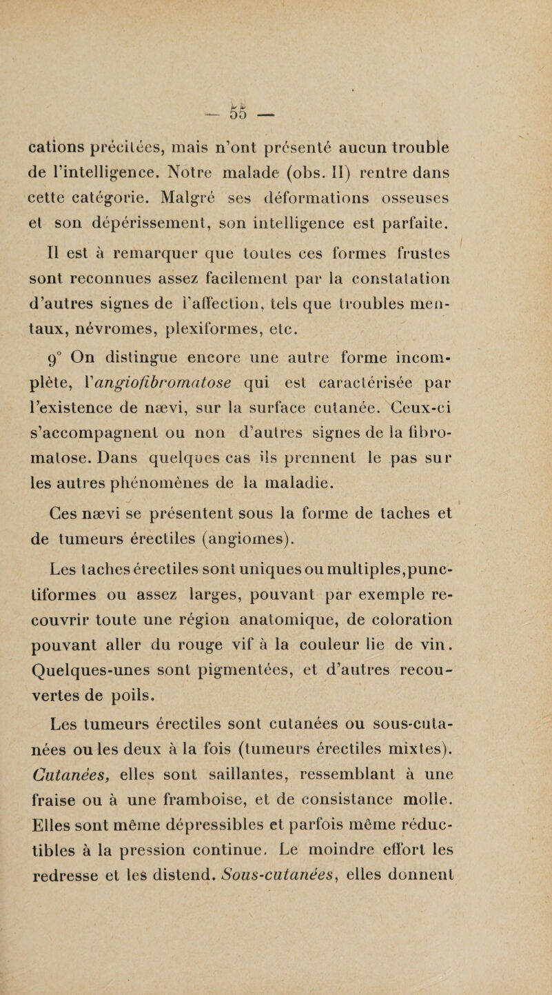 cations précitées, mais n’ont présenté aucun trouble de l’intelligence. Notre malade (obs. II) rentre dans cette catégorie. Malgré ses déformations osseuses et son dépérissement, son intelligence est parfaite. Il est à remarquer que toutes ces formes frustes sont reconnues assez facilement par la constatation d’autres signes de l’affection, tels que troubles men¬ taux, névromes, plexiformes, etc. 9° On distingue encore une autre forme incom¬ plète, l’angiofibromatose qui est caractérisée par l’existence de nævi, sur la surface cutanée. Ceux-ci s’accompagnent ou non d’autres signes de la fibro- malose. Dans quelques cas ils prennent le pas sur les autres phénomènes de la maladie. Ces nævi se présentent sous la forme de taches et de tumeurs érectiles (angiomes). Les taches érectiles sont uniques ou multiples,punc¬ tiformes ou assez larges, pouvant par exemple re¬ couvrir toute une région anatomique, de coloration pouvant aller du rouge vif à la couleur lie de vin. Quelques-unes sont pigmentées, et d’autres recou¬ vertes de poils. Les tumeurs érectiles sont cutanées ou sous-cuta¬ nées ouïes deux à la fois (tumeurs érectiles mixtes). Cutanées, elles sont saillantes, ressemblant à une fraise ou à une framboise, et de consistance molle. Elles sont même dépressibles et parfois même réduc¬ tibles à la pression continue. Le moindre effort les redresse et les distend. Sous-cutanées, elles donnent