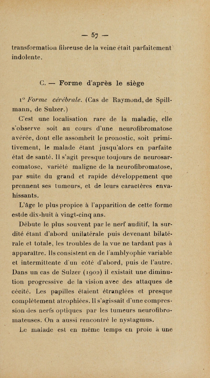 transformation fibreuse de la veine était parfaitement indolente. G. — Forme d’après le siège i° Forme cérébrale. (Cas de Raymond, de Spill- mann, de Sulzer.) C'est une localisation rare de la maladie, elle s'observe soit au cours d’une neurofibromatose « . avérée, dont elle assombrit le pronostic, soit primi¬ tivement, le malade étant jusqu’alors en parfaite état de santé. Il s’agit presque toujours de neurosar- comatose, variété maligne de la neurofibromatose, par suite du grand et rapide développement que prennent ses tumeurs, et de leurs caractères enva¬ hissants. L’âge le plus propice à l’apparition de cette forme estde dix-huit à vingt-cinq ans. Débute le plus souvent par le nerf auditif, la sur¬ dité étant d’abord unilatérale puis devenant bilaté¬ rale et totale, les troubles de la vue ne tardant pas à apparaître. Ils consistent en de 1 amblyophie variable et intermittente d'un côté d’abord, puis de l’autre. Dans un cas de Sulzer (1902) il existait une diminu¬ tion progressive de la vision avec des attaques de cécité. Les papilles étaient étranglées et presque complètement atrophiées. Il s’agissait d’une compres¬ sion des nerfs optiques par les tumeurs neurofibro¬ mateuses. On a aussi rencontré le nystagmus. Le malade est en même temps en proie à une