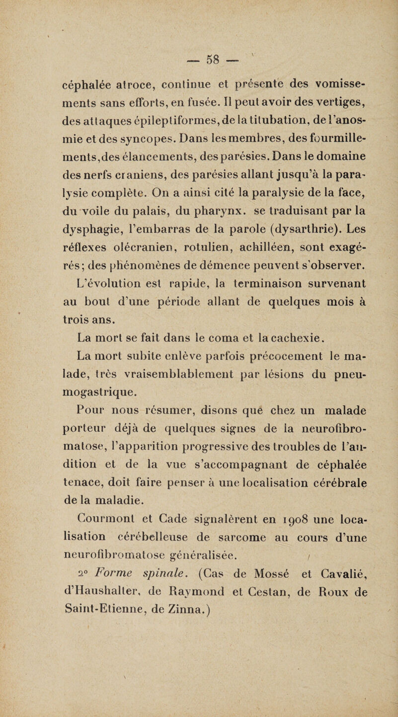 céphalée atroce, continue et présente des vomisse¬ ments sans efforts, en fusée. Il peut avoir des vertiges, des attaques épileptiformes, de la titubation, de l’anos¬ mie et des syncopes. Dans les membres, des fourmille¬ ments,des élancements, des parésies. Dans le domaine des nerfs crâniens, des parésies allant jusqu’à la para- lysie complète. On a ainsi cité la paralysie de la face, du voile du palais, du pharynx, se traduisant par la dysphagie, l’embarras de la parole (dysarthrie). Les réflexes olécranien, rotulien, achilléen, sont exagé¬ rés; des phénomènes de démence peuvent s’observer. L’évolution est rapide, la terminaison survenant au bout d’une période allant de quelques mois à trois ans. La mort se fait dans le coma et la cachexie. La mort subite enlève parfois précocement le ma¬ lade, très vraisemblablement par lésions du pneu¬ mogastrique. Pour nous résumer, disons que chez un malade porteur déjà de quelques signes de la neurofibro¬ matose, l’apparition progressive des troubles de l’au¬ dition et de la vue s’accompagnant de céphalée tenace, doit faire penser à une localisation cérébrale de la maladie. Courmont et Gade signalèrent en 1908 une loca¬ lisation cérébelleuse de sarcome au cours d’une neurofibromatose généralisée. / 20 Forme spinale. (Cas de Mossé et Cavalié, d’Haushalter, de Raymond et Cestan, de Roux de Saint-Etienne, de Zinna.)