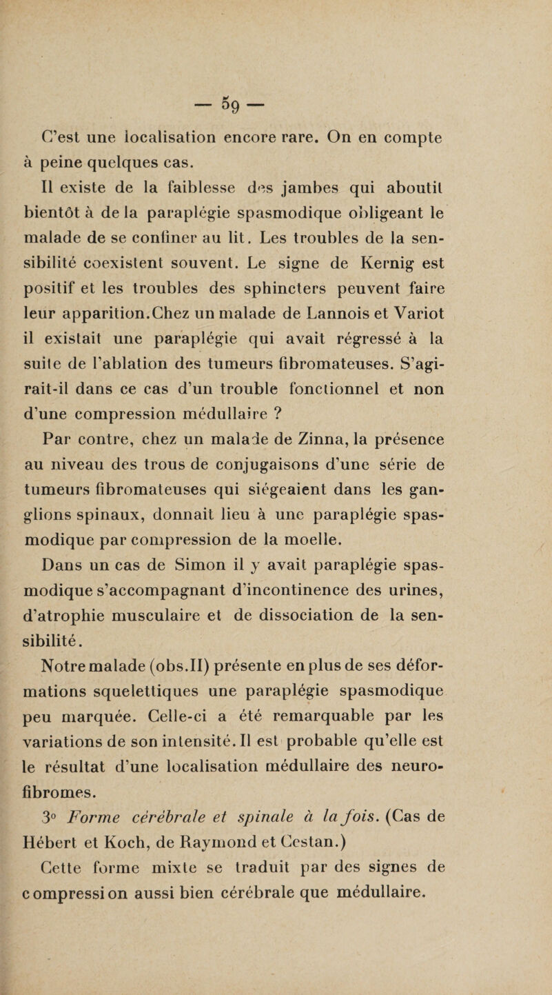 C’est une localisation encore rare. On en compte à peine quelques cas. Il existe de la faiblesse des jambes qui aboutit bientôt à de la paraplégie spasmodique obligeant le malade de se conüner au lit. Les troubles de la sen¬ sibilité coexistent souvent. Le signe de Kernig est positif et les troubles des sphincters peuvent faire leur apparition.Chez un malade de Lannois et Variot il existait une paraplégie qui avait régressé à la suite de l'ablation des tumeurs fibromateuses. S’agi- rait-il dans ce cas d’un trouble fonctionnel et non d’une compression médullaire ? Par contre, chez un maladie de Zinna, la présence au niveau des trous de conjugaisons d’une série de tumeurs fibromateuses qui siégeaient dans les gan¬ glions spinaux, donnait lieu à une paraplégie spas¬ modique par compression de la moelle. Dans un cas de Simon il y avait paraplégie spas¬ modique s’accompagnant d'incontinence des urines, d’atrophie musculaire et de dissociation de la sen¬ sibilité. Notre malade (obs.II) présente en plus de ses défor¬ mations squelettiques une paraplégie spasmodique peu marquée. Celle-ci a été remarquable par les variations de son intensité. Il est probable qu’elle est le résultat d’une localisation médullaire des neuro- fibromes. 3° Forme cérébrale et spinale à la fois. (Cas de Hébert et Koch, de Raymond et Ccstan.) Cette forme mixte se traduit par des signes de compression aussi bien cérébrale que médullaire.