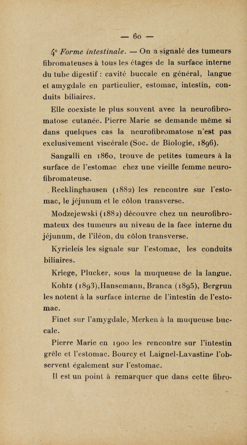 4° Forme intestinale. — On a signalé des tumeurs fibromateuses à tous les étages de la surface interne du tube digestif : cavité buccale en général, langue et amygdale en particulier, estomac, intestin, con¬ duits biliaires. Elle coexiste le plus souvent avec la neurofibro¬ matose cutanée. Pierre Marie se demande même si \ dans quelques cas la neurofibromatose n’est pas exclusivement viscérale (Soc. de Biologie, 1896). Sangalli en 1860, trouve de petites tumeurs à la surface de l’estomac chez une vieille femme neuro¬ fibromateuse. Recklinghausen (1882) les rencontre sur l'esto¬ mac, le jéjunum et le côlon transverse. Modzejewski (1882) découvre chez un neurofibro¬ mateux des tumeurs au niveau de la face interne du jéjunum, de l’iléon, du côlon transverse. Kyrieleis les signale sur l’estomac, les conduits biliaires. Kriege, Plucker, sous la muqueuse de la langue. Kohtz (i893),Hansemann, Branca (1895), Bergrun les notent à la surface interne de l’intestin de l’esto¬ mac. Finet sur l’amygdale, Merken à la muqueuse buc¬ cale. Pierre Marie en 1900 les rencontre sur l’intestin grêle et l’estomac. Bourcy et Laignel-Lavastim* l’ob¬ servent également sur l'estomac. Il est un point à remarquer que dans cette fibro- 1