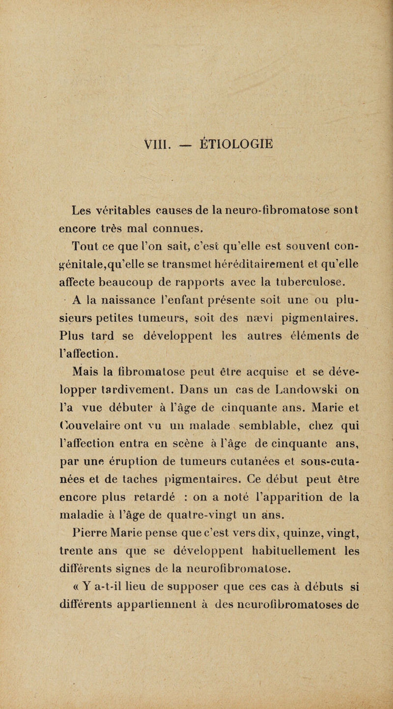 Les véritables causes de la neuro-fîbromatose sont encore très mal connues. Tout ce que l’on sait, c’est qu’elle est souvent con¬ génitale,qu’elle se transmet héréditairement et qu’elle affecte beaucoup de rapports avec la tuberculose. A la naissance l’enfant présente soit une ou plu¬ sieurs petites tumeurs, soit des nævi pigmentaires. Plus tard se développent les autres éléments de l’affection. Mais la fibromatose peut être acquise et se déve¬ lopper tardivement. Dans un cas de Landowski on l’a vue débuter à l’âge de cinquante ans. Marie et Couvelaire ont vu un malade semblable, chez qui l’affection entra en scène à l’âge de cinquante ans, par une éruption de tumeurs cutanées et sous-cuta- nées et de taches pigmentaires. Ce début peut être encore plus retardé : on a noté l’apparition de la maladie à l’âge de quatre-vingt un ans. Pierre Marie pense que c’est vers dix, quinze, vingt, trente ans que se développent habituellement les différents signes de la neurofibromatose. « Y a-t-il lieu de supposer que ces cas à débuts si différents appartiennent à des neurofibromatoses de