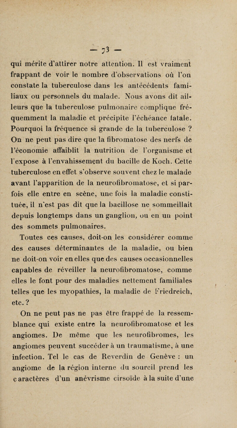 — — qui mérite d’attirer notre attention. Il est vraiment frappant de voir le nombre d'observations où l’on constate la tuberculose dans les antécédents fami¬ liaux ou personnels du malade. Nous avons dit ail¬ leurs que la tuberculose pulmonaire complique fré¬ quemment la maladie et précipite l’échéance fatale. Pourquoi la fréquence si grande de la tuberculose ? On ne peut pas dire que la fibromatose des nerfs de l’économie affaiblit la nutrition de l’organisme et l’expose à l’envahissemçnt du bacille de Koch. Cette tuberculose en effet s’observe souvent chez le malade avant l’apparition de la neurofibromatose, et si par¬ fois elle entre en scène, une fois la maladie consti¬ tuée, il n'est pas dit que la bacillose ne sommeillait depuis longtemps dans un ganglion, ou en un point des sommets pulmonaires. Toutes ces causes, doit-on les considérer comme des causes déterminantes de la maladie, ou bien ne doit-on voir en elles que des causes occasionnelles capables de réveiller la neurofibromatose, comme elles le font pour des maladies nettement familiales telles que les myopathies, la maladie de Friedreich, etc. ? On ne peut pas ne pas être frappé de la ressem¬ blance qui existe entre la neurofibromatose et les angiomes. De même que les neurofibromes, les angiomes peuvent succéder à un traumatisme, à une infection. Tel le cas de Reverdin de Genève : un angiome de la région interne du sourcil prend les caractères d’un anévrisme cirsoïde à la suite d’une