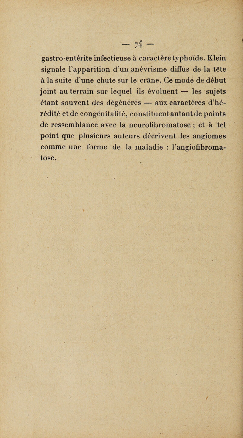 — — gastro entérite infectieuse à caractère typhoïde. Klein signale l’apparition d’un anévrisme diffus de la tête à la suite d’une chute sur le crâne. Ce mode de début joint au terrain sur lequel ils évoluent — les sujets étant souvent des dégénérés —- aux caractères d’hé¬ rédité et de congénitalité, constituent autant de points de ressemblance avec la neurofibromatose ; et à tel point que plusieurs auteurs décrivent les angiomes comme une forme de la maladie : l’angiofibroma- tose.