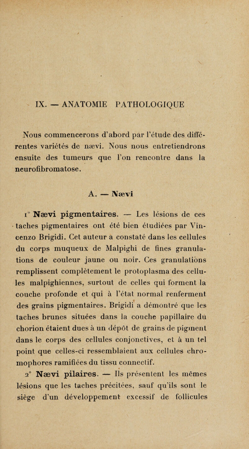 IX. — ANATOMIE PATHOLOGIQUE Nous commencerons d’abord par l’étude des diffé¬ rentes variétés de nævi. Nous nous entretiendrons ensuite des tumeurs que l’on rencontre dans la neurofibromatose. A. — Nævi i° Nævi pigmentaires. — Les lésions de ces ■ taches pigmentaires ont été bien étudiées par Vin- cenzo Brigidi. Cet auteur a constaté dans les cellules du corps muqueux de Malpighi de fines granula¬ tions de couleur jaune ou noir. Ces granulations remplissent complètement le protoplasma des cellu¬ les malpighiennes, surtout de celles qui forment la couche profonde et qui à l’état normal renferment des grains pigmentaires. Brigidi a démontré que les taches brunes situées dans la couche papillaire du chorion étaient dues à un dépôt de grains de pigment dans le corps des cellules conjonctives, et à un tel point que celles-ci ressemblaient aux cellules chro- mophores ramifiées du tissu connectif. 20 Nævi pilaires. — Ils présentent les mêmes lésions que les taches précitées, sauf qu’ils sont le siège d’un développement excessif de follicules