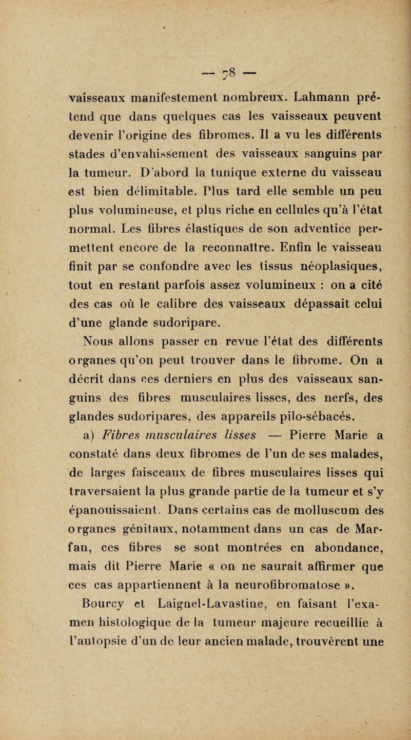 vaisseaux manifestement nombreux. Lahmann pré¬ tend que dans quelques cas les vaisseaux peuvent devenir l’origine des fibromes. Il a vu les différents stades d’envahissement des vaisseaux sanguins par la tumeur. D'abord la tunique externe du vaisseau est bien délimitable. Plus tard elle semble un peu plus volumineuse, et plus riche en cellules qu’à l’état normal. Les fibres élastiques de son adventice per¬ mettent encore de la reconnaître. Enfin le vaisseau finit par se confondre avec les tissus néoplasiques, tout en restant parfois assez volumineux : on a cité des cas où le calibre des vaisseaux dépassait celui d’une glande sudoripare. Nous allons passer en revue l’état des différents organes qu’on peut trouver dans le fibrome. On a décrit dans ces derniers en plus des vaisseaux san¬ guins des fibres musculaires lisses, des nerfs, des glandes sudoripares, des appareils pilo-sébacés. a) Fibres musculaires lisses — Pierre Marie a constaté dans deux fibromes de l’un de ses malades, de larges faisceaux de fibres musculaires lisses qui traversaient la plus grande partie de la tumeur et s’y épanouissaient. Dans certains cas de molluseum des organes génitaux, notamment dans un cas de Mar- fan, ces fibres se sont montrées en abondance, mais dit Pierre Marie « on ne saurait affirmer que ces cas appartiennent à la neurofibromatose ». Bourcy et Laignel-Lavastine, en faisant l’exa* men histologique de la tumeur majeure recueillie à l’autopsie d’un de leur ancien malade, trouvèrent une t