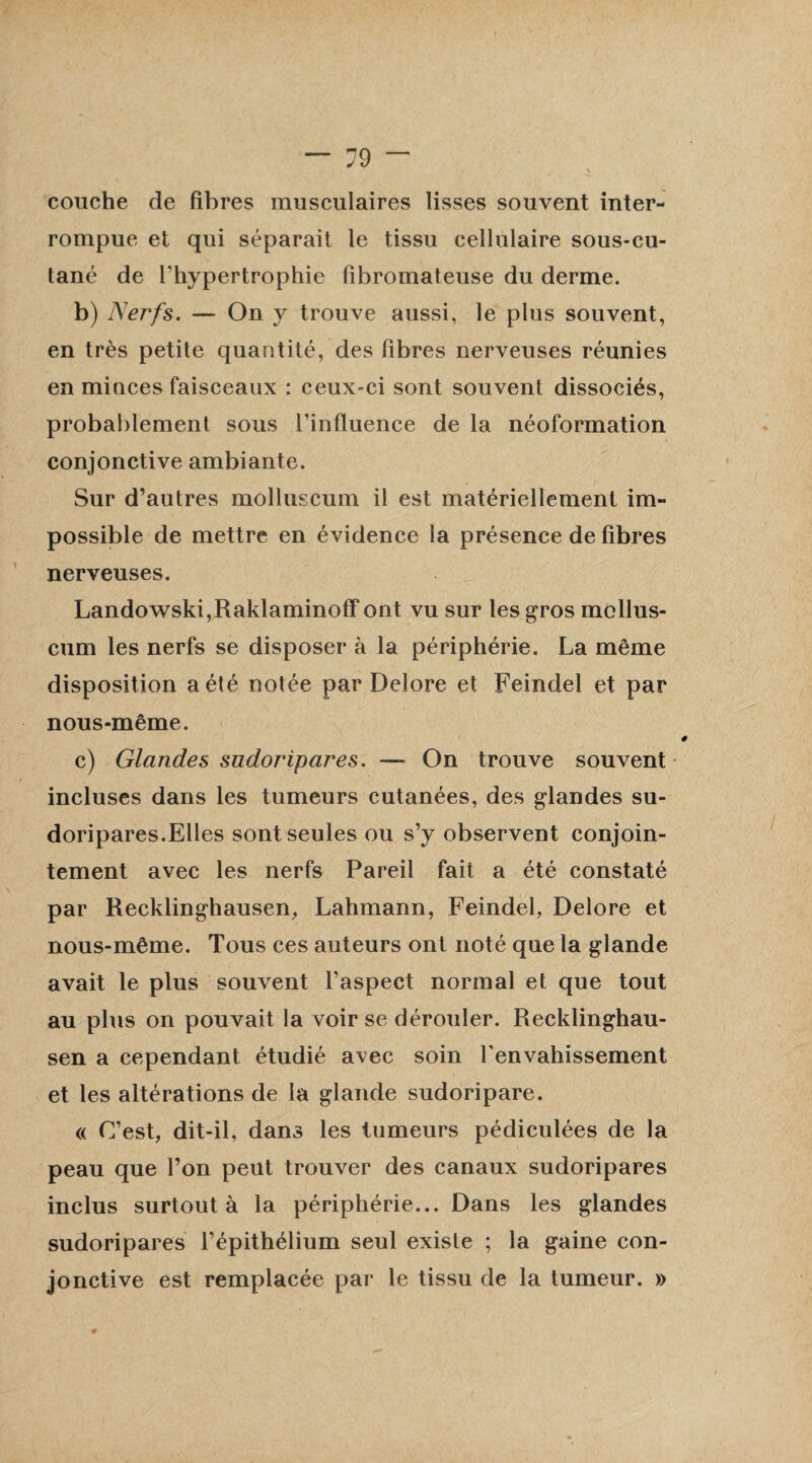 couche de fibres musculaires lisses souvent inter¬ rompue et qui séparait le tissu cellulaire sous-cu- tané de l’hypertrophie fibromateuse du derme. b) Nerfs. — On y trouve aussi, le plus souvent, en très petite quantité, des fibres nerveuses réunies en minces faisceaux : ceux-ci sont souvent dissociés, probablement sous l'influence de la néoformation conjonctive ambiante. Sur d’autres molluscum il est matériellement im¬ possible de mettre en évidence la présence de fibres nerveuses. Landowski,Raklaminoff ont vu sur les gros mollus¬ cum les nerfs se disposer à la périphérie. La même disposition a été notée par Delore et Feindel et par nous-même. c) Glandes sudoripares. — On trouve souvent incluses dans les tumeurs cutanées, des glandes su¬ doripares.Elles sont seules ou s’y observent conjoin¬ tement avec les nerfs Pareil fait a été constaté par Recklinghausen, Lahmann, Feindel, Delore et nous-même. Tous ces auteurs ont noté que la glande avait le plus souvent l’aspect normal et que tout au plus on pouvait la voir se dérouler. Recklinghau- sen a cependant étudié avec soin l'envahissement et les altérations de la glande sudoripare. « C’est, dit-il, dans les tumeurs pédiculées de la peau que l’on peut trouver des canaux sudoripares inclus surtout à la périphérie... Dans les glandes sudoripares l’épithélium seul existe ; la gaine con¬ jonctive est remplacée par le tissu de la tumeur. »