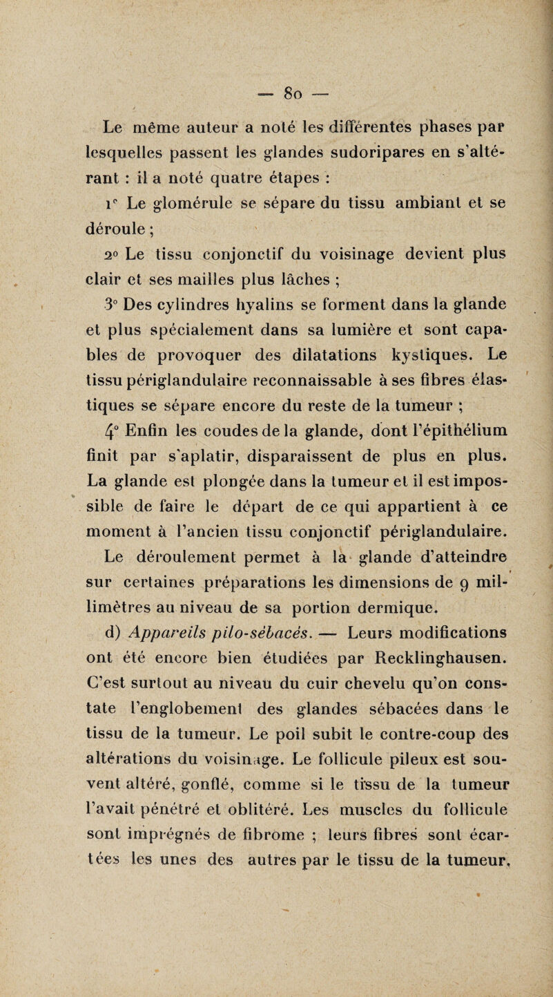 Le même auteur a noté les différentes phases par lesquelles passent les glandes sudoripares en s’alté¬ rant : il a noté quatre étapes : \° Le glomérule se sépare du tissu ambiant et se déroule ; 2° Le tissu conjonctif du voisinage devient plus clair et ses mailles plus lâches ; 3° Des cylindres hyalins se forment dans la glande et plus spécialement dans sa lumière et sont capa¬ bles de provoquer des dilatations kystiques. Le tissu périglandulaire reconnaissable à ses fibres élas¬ tiques se sépare encore du reste de la tumeur ; 4° Enfin les coudes de la glande, dont l’épithélium finit par s'aplatir, disparaissent de plus en plus. La glande est plongée dans la tumeur et il est impos¬ sible de faire le départ de ce qui appartient à ce moment à l’ancien tissu conjonctif périglandulaire. Le déroulement permet à la glande d’atteindre ? sur certaines préparations les dimensions de 9 mil¬ limètres au niveau de sa portion dermique. d) Appareils pilo-sêbacès. — Leurs modifications ont été encore bien étudiées par Recklinghausen. C’est surtout au niveau du cuir chevelu qu’on cons¬ tate l’englobement des glandes sébacées dans le tissu de la tumeur. Le poil subit le contre-coup des altérations du voisinage. Le follicule pileux est sou¬ vent altéré, gonflé, comme si le tissu de la tumeur l’avait pénétré et oblitéré. Les muscles du follicule sont imprégnés de fibrome ; leurs fibres sont écar¬ tées les unes des autres par le tissu de la tumeur.