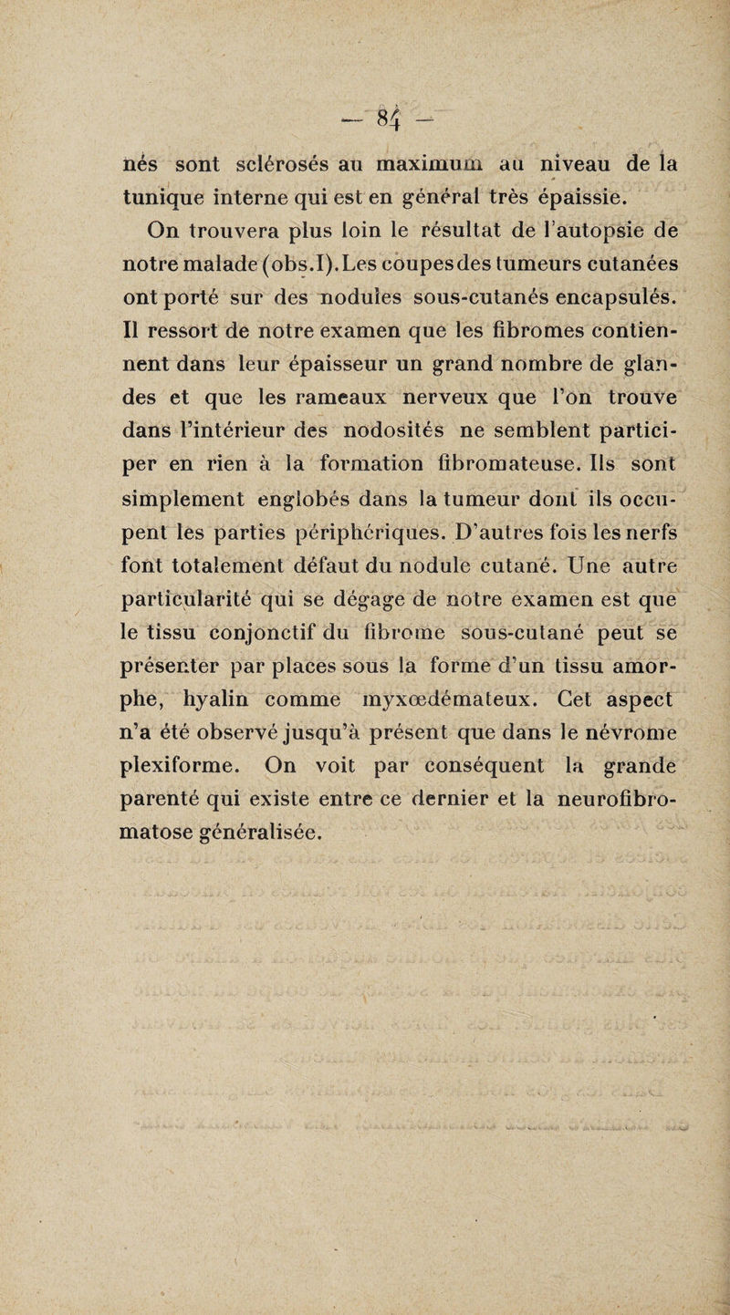 nés sont sclérosés au maximum au niveau de la * tunique interne qui est en général très épaissie. On trouvera plus loin le résultat de l’autopsie de notre malade (obs.I).Les coupes des tumeurs cutanées ont porté sur des nodules sous-cutanés encapsulés. Il ressort de notre examen que les fibromes contien¬ nent dans leur épaisseur un grand nombre de glan¬ des et que les rameaux nerveux que l’on trouve dans l’intérieur des nodosités ne semblent partici¬ per en rien à la formation fibromateuse. Ils sont simplement englobés dans la tumeur dont ils occu¬ pent les parties périphériques. D’autres fois les nerfs font totalement défaut du nodule cutané. Une autre particularité qui se dégage de notre examen est que le tissu conjonctif du fibrome sous-cutané peut se présenter par places sous la forme d’un tissu amor¬ phe, hyalin comme myxœdémateux. Cet aspect n’a été observé jusqu’à présent que dans le névrome plexiforme. On voit par conséquent la grande parenté qui existe entre ce dernier et la neurofibro¬ matose généralisée.