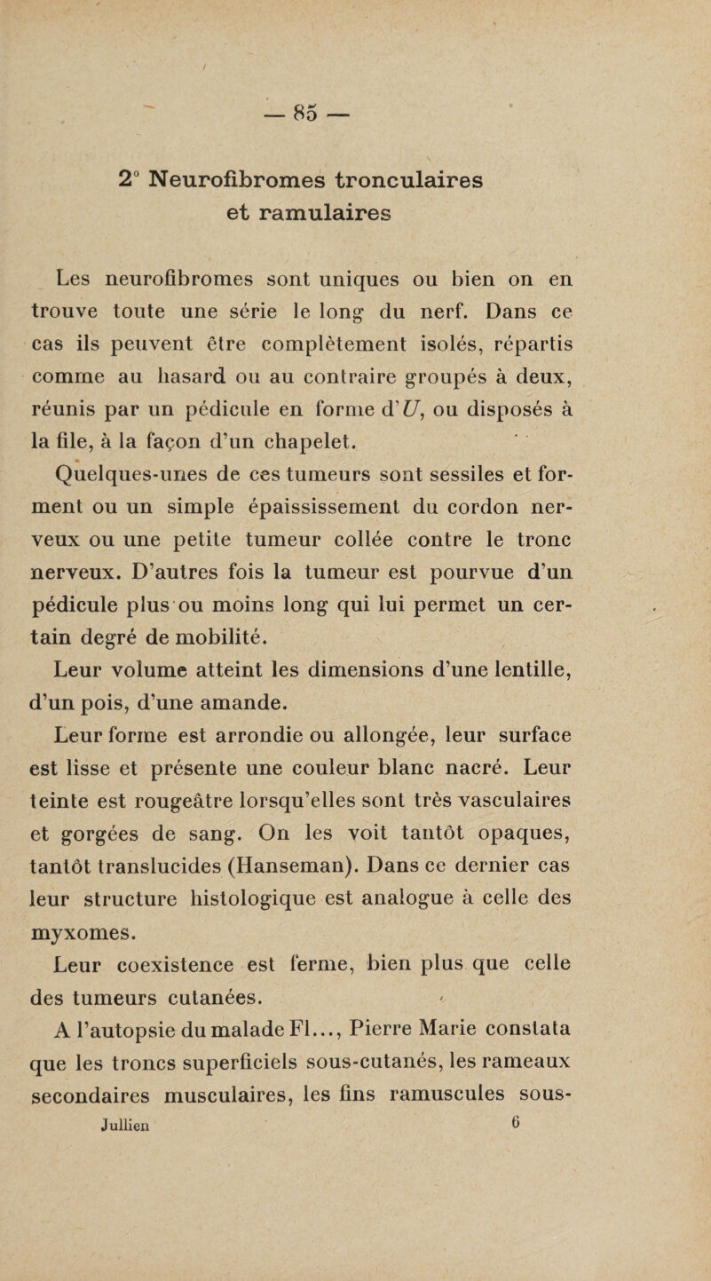 2° Neurofibromes tronculaires et ramulaires Les neurofibromes sont uniques ou bien on en trouve toute une série le long du nerf. Dans ce cas ils peuvent être complètement isolés, répartis comme au hasard ou au contraire groupés à deux, réunis par un pédicule en forme d'U, ou disposés à la file, à la façon d’un chapelet. Quelques-unes de ces tumeurs sont sessiles et for¬ ment ou un simple épaississement du cordon ner¬ veux ou une petite tumeur collée contre le tronc nerveux. D’autres fois la tumeur est pourvue d’un pédicule plus ou moins long qui lui permet un cer¬ tain degré de mobilité. Leur volume atteint les dimensions d’une lentille, d’un pois, d’une amande. Leur forme est arrondie ou allongée, leur surface est lisse et présente une couleur blanc nacré. Leur teinte est rougeâtre lorsqu’elles sont très vasculaires et gorgées de sang. On les voit tantôt opaques, tantôt translucides (Hanseman). Dans ce dernier cas leur structure histologique est analogue à celle des myxomes. Leur coexistence est ferme, bien plus que celle des tumeurs cutanées. A l’autopsie du malade Fl..., Pierre Marie constata que les troncs superficiels sous-cutanés, les rameaux secondaires musculaires, les fins ramuscules sous- Jullien 6