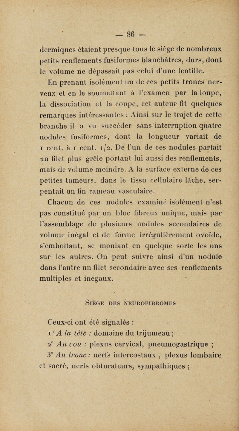 dermiques étaient presque tous le siège de nombreux petits renflements fusiformes blanchâtres, durs, dont le volume ne dépassait pas celui d’une lentille. En prenant isolément un de ces petits troncs ner¬ veux et en le soumettant à l’examen par la loupe, la dissociation et la coupe, cet auteur fit quelques remarques intéressantes : Ainsi sur le trajet de cette branche il a vu succéder sans interruption quatre nodules fusiformes, dont la longueur variait de i cent, à i cent. 1/2. De l’un de ces nodules partait un filet plus grêle portant lui aussi des renflements, mais de volume moindre. A la surface externe de ces ■ / petites tumeurs, dans le tissu cellulaire lâche, ser¬ pentait un fin rameau vasculaire. Chacun de ces nodules examiné isolément n’est pas constitué par un bloc fibreux unique, mais par l’assemblage de plusieurs nodules secondaires de volume inégal et de forme irrégulièrement ovoïde, s’emboîtant, se moulant en quelque sorte les uns sur les autres. On peut suivre ainsi d'un nodule dans l’autre un filet secondaire avec ses renflements multiples et inégaux. Siège des neurofibromes Ceux-ci ont été signalés : 10 A la tête : domaine du trijumeau ; 20 Au cou : plexus cervical, pneumogastrique ; 3° Au tronc : nerfs intercostaux , plexus lombaire et sacré, nerls obturateurs, sympathiques ;