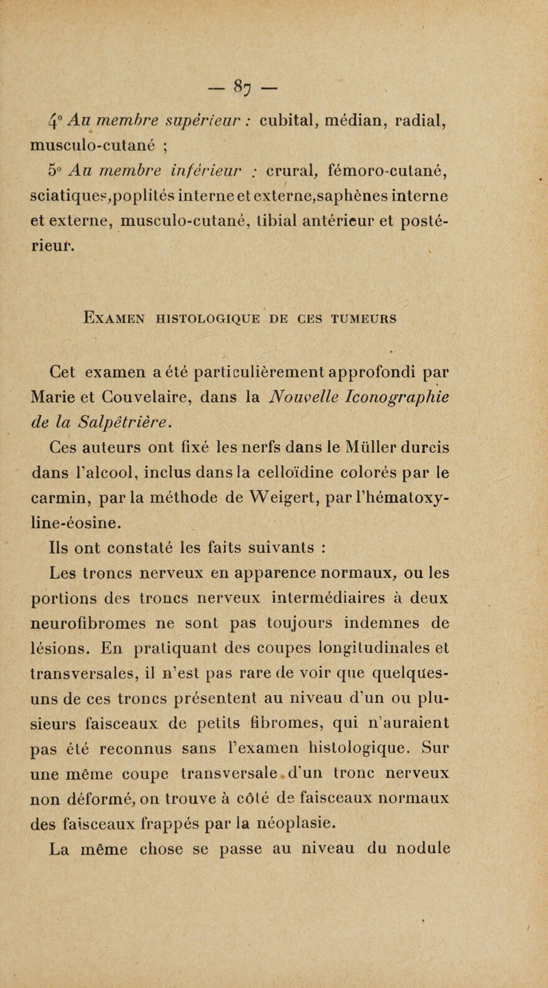 — 8? — 4° Au membre supérieur : cubital, médian, radial, musculo-cutané ; 5° Au membre inférieur ; crural, fémoro-cutané, sciatiques,poplités interne et externe,saphènes interne et externe, musculo-cutané, tibial antérieur et posté¬ rieur. Examen histologique de ces tumeurs Cet examen a été particulièrement approfondi par Marie et Couvelaire, dans la Nouvelle Iconographie de la Salpêtrière. Ces auteurs ont fixé les nerfs dans le Müller durcis dans l’alcool, inclus dans la celloïdine colorés par le carmin, parla méthode de Weigert, parl’hématoxy- line-éosine. Iis ont constaté les faits suivants : Les troncs nerveux en apparence normaux, ou les portions des troncs nerveux intermédiaires à deux neurofibromes ne sont pas toujours indemnes de lésions. En pratiquant des coupes longitudinales et transversales, il n’est pas rare de voir que quelqües- uns de ces troncs présentent au niveau d’un ou plu¬ sieurs faisceaux de petits fibromes, qui n’auraient pas été reconnus sans l’examen histologique. Sur une même coupe transversale d’un tronc nerveux non déformé, on trouve à côté de faisceaux normaux des faisceaux frappés par la néoplasie. La même chose se passe au niveau du nodule