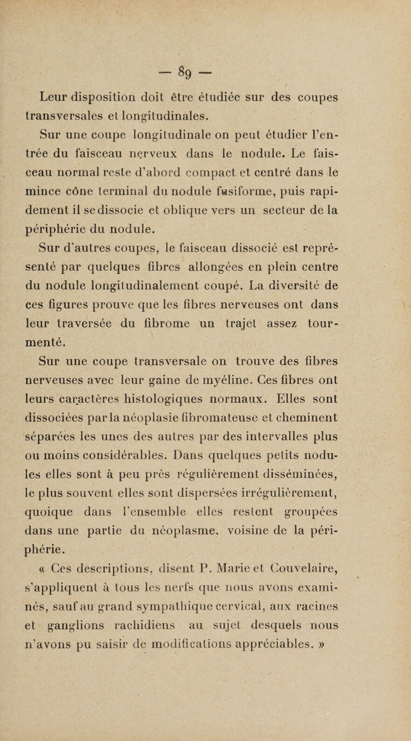 Leur disposition doit être étudiée sur des coupes transversales et longitudinales. Sur une coupe longitudinale on peut étudier l’en¬ trée du faisceau nçrveux dans le nodule. Le fais¬ ceau normal reste d’abord compact et centré dans le mince cône terminal du nodule fusiforme, puis rapi¬ dement il se dissocie et oblique vers un secteur de la périphérie du nodule. Sur d'autres coupes, le faisceau dissocié est repré¬ senté par quelques fibres allongées en plein centre du nodule longitudinalement coupé. La diversité de ces figures prouve que les fibres nerveuses ont dans leur traversée du fibrome un trajet assez tour¬ menté. Sur une coupe transversale on trouve des fibres nerveuses avec leur gaine de myéline. Ces fibres ont leurs caractères histologiques normaux. Elles sont dissociées parla néoplasie fibromateuse et cheminent séparées les unes des autres par des intervalles plus ou moins considérables. Dans quelques petits nodu¬ les elles sont à peu près régulièrement disséminées, le plus souvent elles sont dispersées irrégulièrement, quoique dans l’ensemble elles restent groupées dans une partie du néoplasme, voisine de la péri¬ phérie. « Ces descriptions, disent P. Marie et Couvelaire, s’appliquent à tous les nerfs que nous avons exami¬ nés, sauf au grand sympathique cervical, aux racines et ganglions rachidiens au sujet desquels nous n’avons pu saisir de modifications appréciables. »