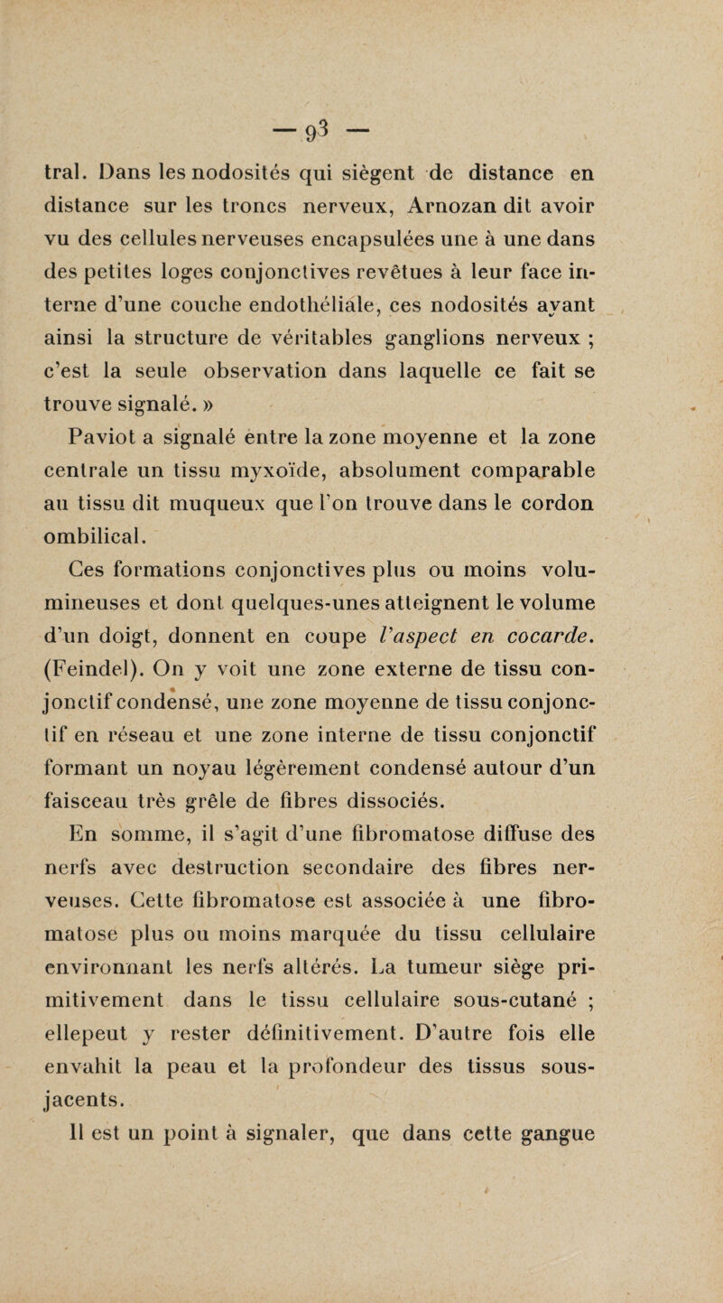 tral. Dans les nodosités qui siègent de distance en distance sur les troncs nerveux, Arnozan dit avoir vu des cellules nerveuses encapsulées une à une dans des petites loges conjonctives revêtues à leur face in¬ terne d’une couche endothéliale, ces nodosités avant ainsi la structure de véritables ganglions nerveux ; c’est la seule observation dans laquelle ce fait se trouve signalé. » Paviot a signalé entre la zone moyenne et la zone centrale un tissu myxoïde, absolument comparable au tissu dit muqueux que l’on trouve dans le cordon ombilical. Ces formations conjonctives plus ou moins volu¬ mineuses et dont quelques-unes atteignent le volume d’un doigt, donnent en coupe l'aspect en cocarde. (Feindel). On y voit une zone externe de tissu con¬ jonctif condensé, une zone moyenne de tissu conjonc¬ tif en réseau et une zone interne de tissu conjonctif formant un noyau légèrement condensé autour d’un faisceau très grêle de fibres dissociés. En somme, il s’agit d’une fibromatose diffuse des nerfs avec destruction secondaire des fibres ner¬ veuses. Cette fibromatose est associée à une fibro¬ matose plus ou moins marquée du tissu cellulaire environnant les nerfs altérés. La tumeur siège pri¬ mitivement dans le tissu cellulaire sous-cutané ; ellepeut y rester définitivement. D’autre fois elle envahit la peau et la profondeur des tissus sous- jacents. 11 est un point à signaler, que dans cette gangue
