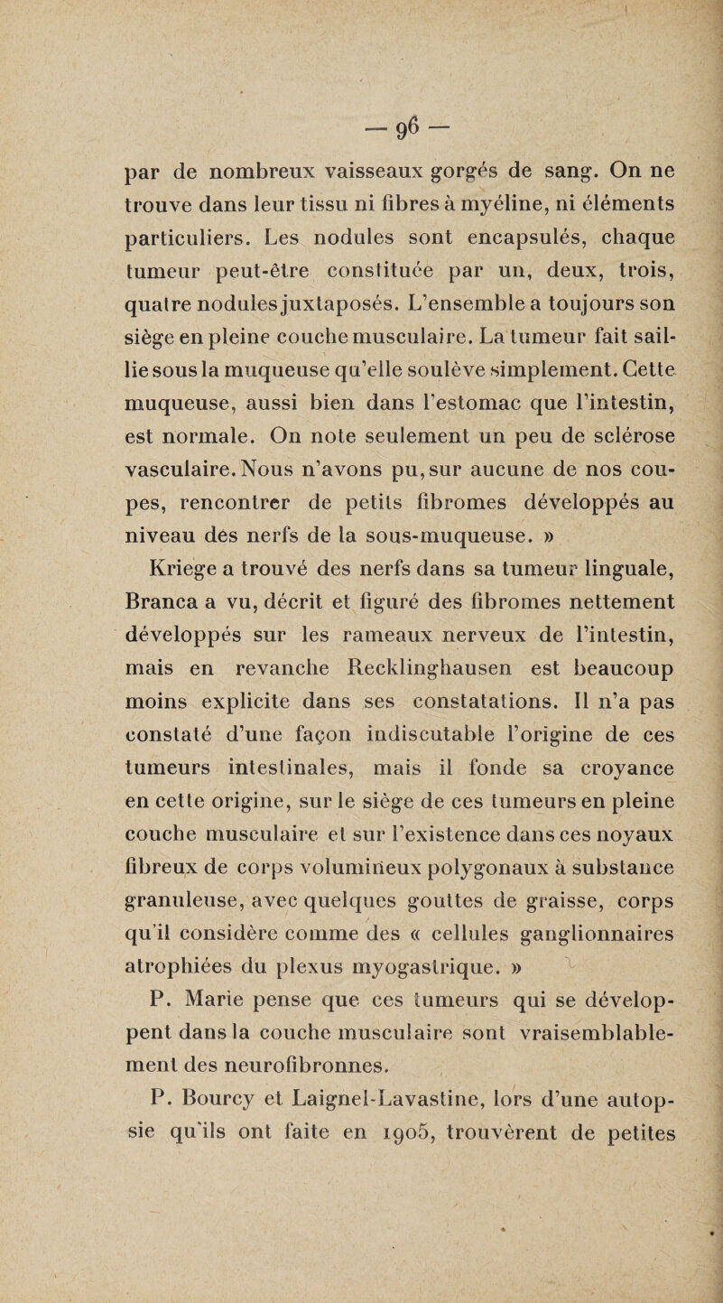 par de nombreux vaisseaux gorgés de sang. On ne trouve dans leur tissu ni fibres à myéline, ni éléments particuliers. Les nodules sont encapsulés, chaque tumeur peut-être constituée par un, deux, trois, quatre nodules juxtaposés. L’ensemble a toujours son siège en pleine couche musculaire. La tumeur fait sail¬ lie sous la muqueuse qu’elle soulève simplement. Cette muqueuse, aussi bien dans l’estomac que l’intestin, est normale. On note seulement un peu de sclérose vasculaire. Nous n’avons pu, sur aucune de nos cou¬ pes, rencontrer de petits fibromes développés au niveau des nerfs de la sous-muqueuse. » Kriege a trouvé des nerfs dans sa tumeur linguale, Branca a vu, décrit et figuré des fibromes nettement développés sur les rameaux nerveux de l’intestin, mais en revanche Recldinghausen est beaucoup moins explicite dans ses constatations. Il n’a pas constaté d’une façon indiscutable l’origine de ces tumeurs intestinales, mais il fonde sa croyance en cette origine, sur le siège de ces tumeurs en pleine couche musculaire et sur l’existence dans ces noyaux fibreux de corps volumineux polygonaux à substance granuleuse, avec quelques gouttes de graisse, corps qu’il considère comme des « cellules ganglionnaires atrophiées du plexus myogastrique. » P. Marie pense que ces tumeurs qui se dévelop¬ pent dans la couche musculaire sont vraisemblable¬ ment des neurofibronnes. P. Bourcy et Laignel-Lavastine, lors d’une autop¬ sie qu'ils ont faite en 1905, trouvèrent de petites