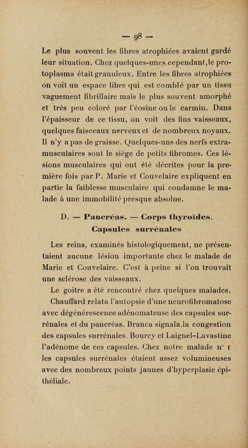 Le plus souvent les fibres atrophiées avaient gardé leur situation. Chez quelques-unes cependantvle pro¬ toplasma était granuleux. Entre les fibres atrophiées on voit un espace libre qui est comblé par un tissu vaguement fibrillaire mais le plus souvent amorphé \ et très peu coloré par l’éosine ou le carmin. Dans l’épaisseur de ce tissu, on voit des fins vaisseaux, quelques faisceau^ nerveux et de nombreux noyaux. 11 n’y a pas de graisse. Quelques-uns des nerfs extra¬ musculaires sont le siège de petits fibromes. Ces lé¬ sions musculaires qui ont été décrites pour la pre¬ mière fois par P. Marie et Couveiaire expliquent en partie la faiblesse musculaire qui condamne le ma¬ lade à une immobilité presque absolue. D. — Pancréas. — Corps thyroïdes. Capsules surrénales Les reins, examinés histologiquement, ne présen¬ taient aucune lésion importante chez le malade de Marie et Couveiaire. C’est à peine si l’on trouvait une sclérose des vaisseaux. Le goitre a été rencontré chez quelques malades. Chauffard relata l’autopsie d’une neurofibromatose avec dégénérescence adénomateuse des capsules sur¬ rénales et du pancréas. Branca signala.ia congestion des capsules surrénales, Bourcy et Laignel-Lavastine l’adénome de ces capsules. Chez notre malade n° i les capsules surrénales étaient assez volumineuses avec des nombreux points jaunes d’hyperplasie épi¬ théliale.