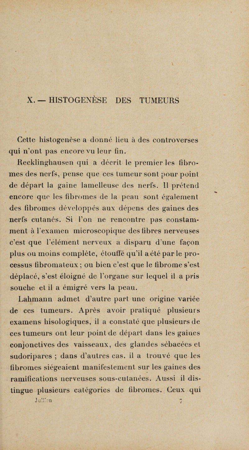 X. — HISTOGENÈSE DES TUMEURS Cette histogenèse a donné lieu à des controverses qui n’ont pas encore vu leur fin. Recklinghausen qui a décrit le premier les fibro¬ mes des nerfs, pense que ces tumeur sont pour point de départ la gaine lamelleuse des nerfs. 11 prétend encore que les fibromes de la peau sont également des fibromes développés aux dépens des gaines des nerfs cutanés. Si l’on ne rencontre pas constam¬ ment à l’examen microscopique des fibres nerveuses c’est que l’élément nerveux a disparu d’une façon plus ou moins complète, étouffé qu’il a été par le pro¬ cessus fibromateux ; ou bien c’est que le fibrome s’est déplacé, s’est éloigné de l’organe sur lequel il a pris souche et il a émigré vers la peau. Lahmann admet d’autre part une origine variée de ces tumeurs. Après avoir pratiqué plusieurs examens hisologiques, il a constaté que plusieurs de ces tumeurs ont leur point de départ dans les gaines conjonctives des vaisseaux, des glandes sébacées et sudoripares ; dans d’autres cas. il a trouvé que les fibromes siégeaient manifestement sur les gaines des ramifications nerveuses sous-cutanées. Aussi il dis¬ tingue plusieurs catégories de fibromes. Ceux qui ;