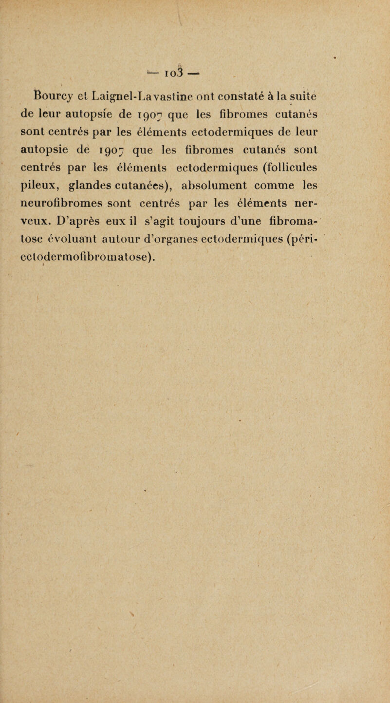 Bourcy et Laignel-Lavastine ont constaté à la suite a de leur autopsie de 1907 que les fibromes cutanés sont centrés par les éléments ectodermiques de leur autopsie de 190^ que les fibromes cutanés sont centrés par les éléments ectodermiques (follicules pileux, glandes cutanées), absolument comme les neurofîbromes sont centrés par les éléments ner¬ veux. D’après eux il s’agit toujours d’une fibroma- tose évoluant autour d’organes ectodermiques (péri- ectodermofibromatose). ^ ' /