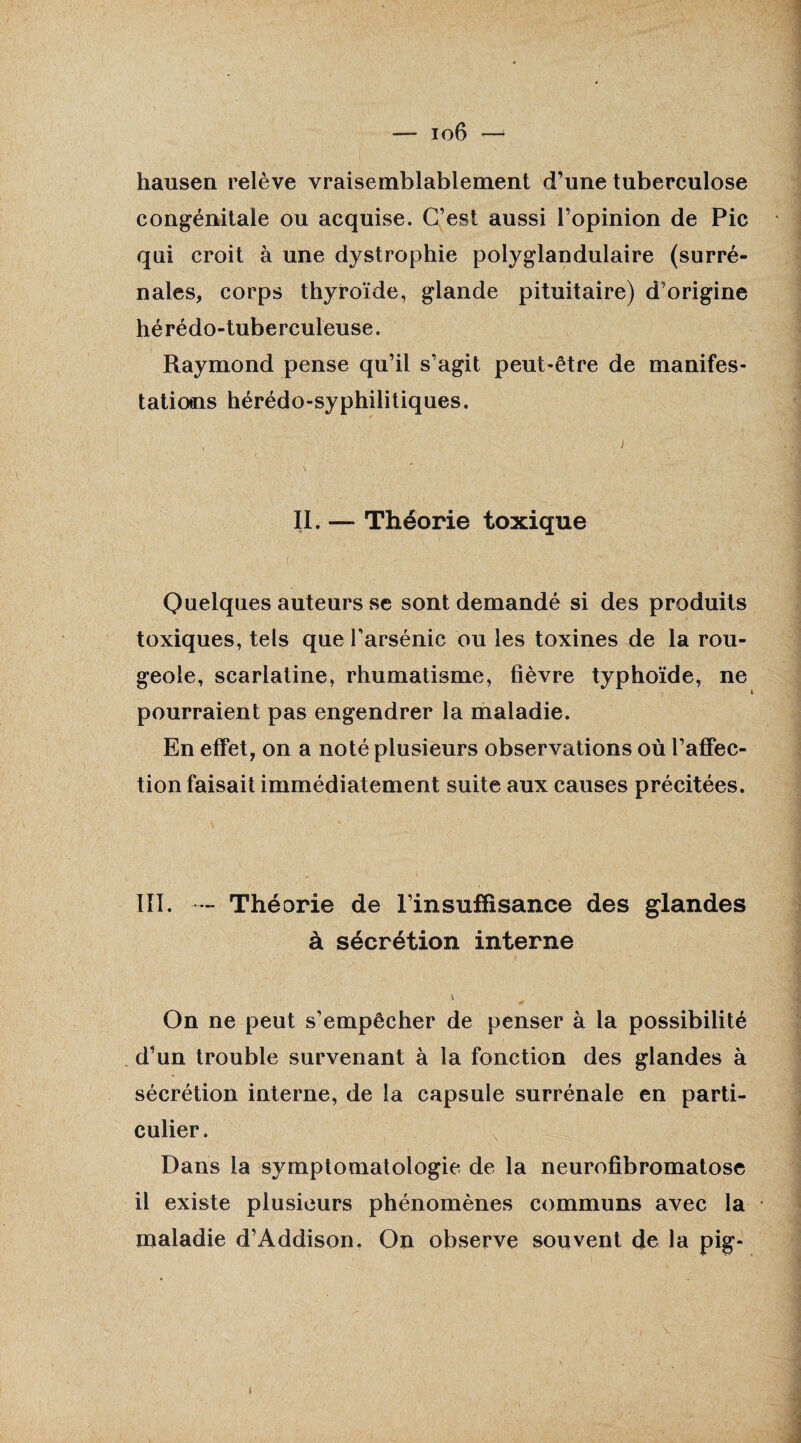 — io6 hausen relève vraisemblablement d’une tuberculose congénitale ou acquise. C’est aussi l’opinion de Pic qui croit à une dystrophie polyglandulaire (surré¬ nales, corps thyroïde, glande pituitaire) d’origine hérédo-tuberculeuse. Raymond pense qu’il s’agit peut-être de manifes¬ tations hérédo-syphilitiques. II. — Théorie toxique Quelques auteurs se sont demandé si des produits toxiques, tels que l’arsénic ou les toxines de la rou¬ geole, scarlatine, rhumatisme, fièvre typhoïde, ne pourraient pas engendrer la maladie. En effet, on a noté plusieurs observations où l’affec¬ tion faisait immédiatement suite aux causes précitées. III. - Théorie de l’insuffisance des glandes à sécrétion interne i On ne peut s’empêcher de penser à la possibilité d’un trouble survenant à la fonction des glandes à sécrétion interne, de la capsule surrénale en parti¬ culier. Dans la symptomatologie de la neurofibromatose il existe plusieurs phénomènes communs avec la maladie d’Addison. On observe souvent de la pig- i