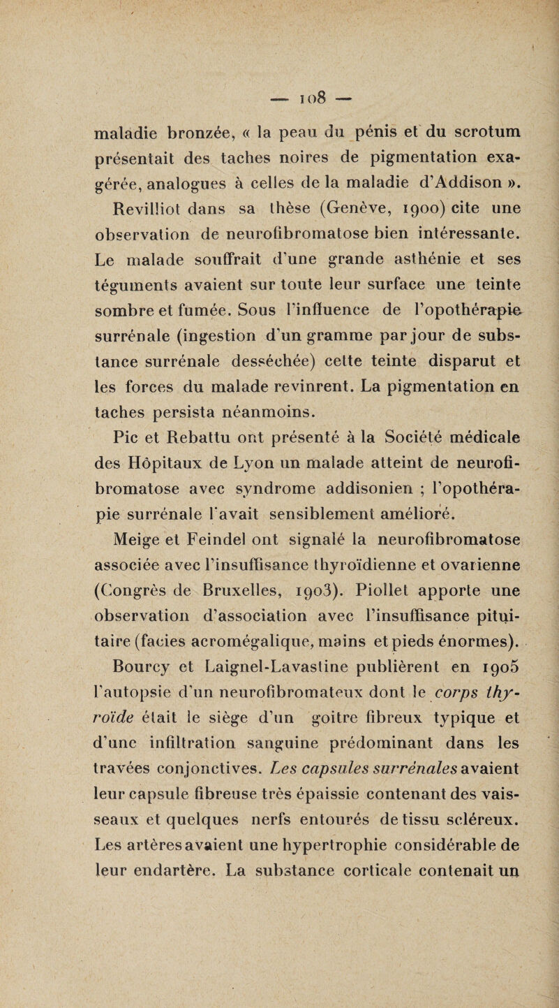 io8 — maladie bronzée, « la peau du pénis et du scrotum présentait des taches noires de pigmentation exa¬ gérée, analogues à celles de la maladie d’Addison ». Revilîiot dans sa thèse (Genève, 1900) cite une observation de neurofibromatose bien intéressante. Le malade souffrait d’une grande asthénie et ses téguments avaient sur toute leur surface une teinte sombre et fumée. Sous l’influence de l’opothérapie surrénale (ingestion d’un gramme par jour de subs¬ tance surrénale desséchée) cette teinte disparut et les forces du malade revinrent. La pigmentation en taches persista néanmoins. Pic et Rebattu ont présenté à la Société médicale des Hôpitaux de Lyon un malade atteint de neurofi¬ bromatose avec syndrome addisonien ; l’opothéra¬ pie surrénale l'avait sensiblement amélioré. Meige et Feindel ont signalé la neurofibromatose associée avec l’insuffisance thyroïdienne et ovarienne (Congrès de Bruxelles, 1903). Piollet apporte une observation d’association avec l’insuffisance pitui¬ taire (faciès acromégalique, mains et pieds énormes). Bourcy et Laignel-Lavastine publièrent en 1905 l’autopsie d’un neurofibromateux dont le corps thy¬ roïde était le siège d’un goitre fibreux typique et d’une infiltration sanguine prédominant dans les travées conjonctives. Les capsules surrénales avaient leur capsule fibreuse très épaissie contenant des vais¬ seaux et quelques nerfs entourés de tissu scléreux. Les artères avaient une hypertrophie considérable de leur endartère. La substance corticale contenait un