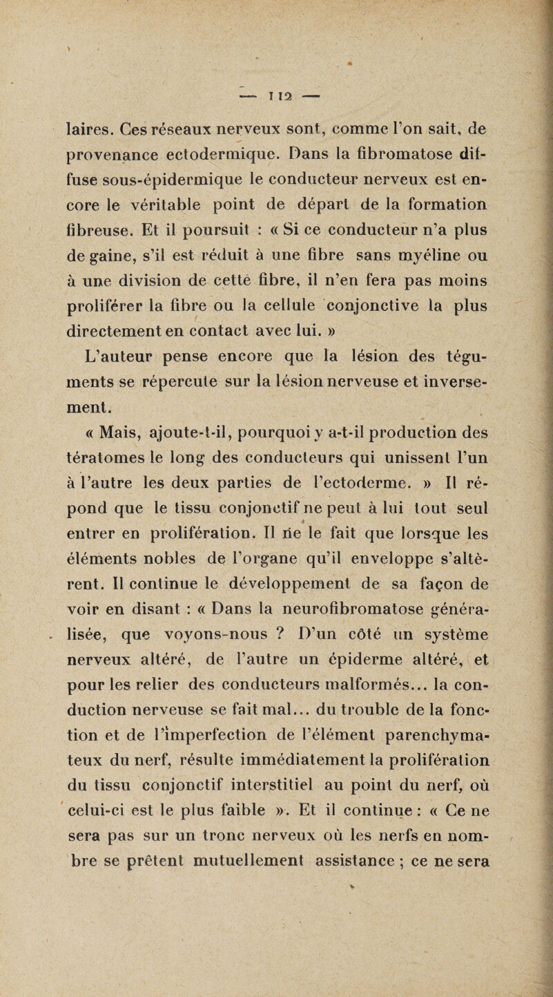 laires. Ces réseaux nerveux sont, comme l’on sait, de provenance ectodermique. Dans la fibromatose dif¬ fuse sous-épidermique le conducteur nerveux est en¬ core le véritable point de départ de la formation fibreuse. Et il poursuit : « Si ce conducteur n’a plus de gaine, s’il est réduit à une fibre sans myéline ou à une division de cette fibre, il n’en fera pas moins proliférer la fibre ou la cellule conjonctive la plus directement en contact avec lui. » L’auteur pense encore que la lésion des tégu¬ ments se répercule sur la lésion nerveuse et inverse¬ ment. « Mais, ajoute-t-il, pourquoi y a-t-il production des tératomes le long des conducteurs qui unissent l’un à l’autre les deux parties de l’ectoderme. » Il ré¬ pond que le tissu conjonctif ne peut à lui tout seul entrer en prolifération. Il rie le fait que lorsque les éléments nobles de l’organe qu’il enveloppe s’altè¬ rent. Il continue le développement de sa façon de voir en disant : « Dans la neurofibromatose généra- . lisée, que voyons-nous ? D’un côté un système nerveux altéré, de l’autre un épiderme altéré, et pour les relier des conducteurs malformés... la con¬ duction nerveuse se fait mal... du trouble de la fonc¬ tion et de l’imperfection de l’élément parenchyma¬ teux du nerf, résulte immédiatement la prolifération du tissu conjonctif interstitiel au point du nerf, où celui-ci est le plus faible ». Et il continue : « Ce ne sera pas sur un tronc nerveux où les nerfs en nom¬ bre se prêtent mutuellement assistance ; ce ne sera