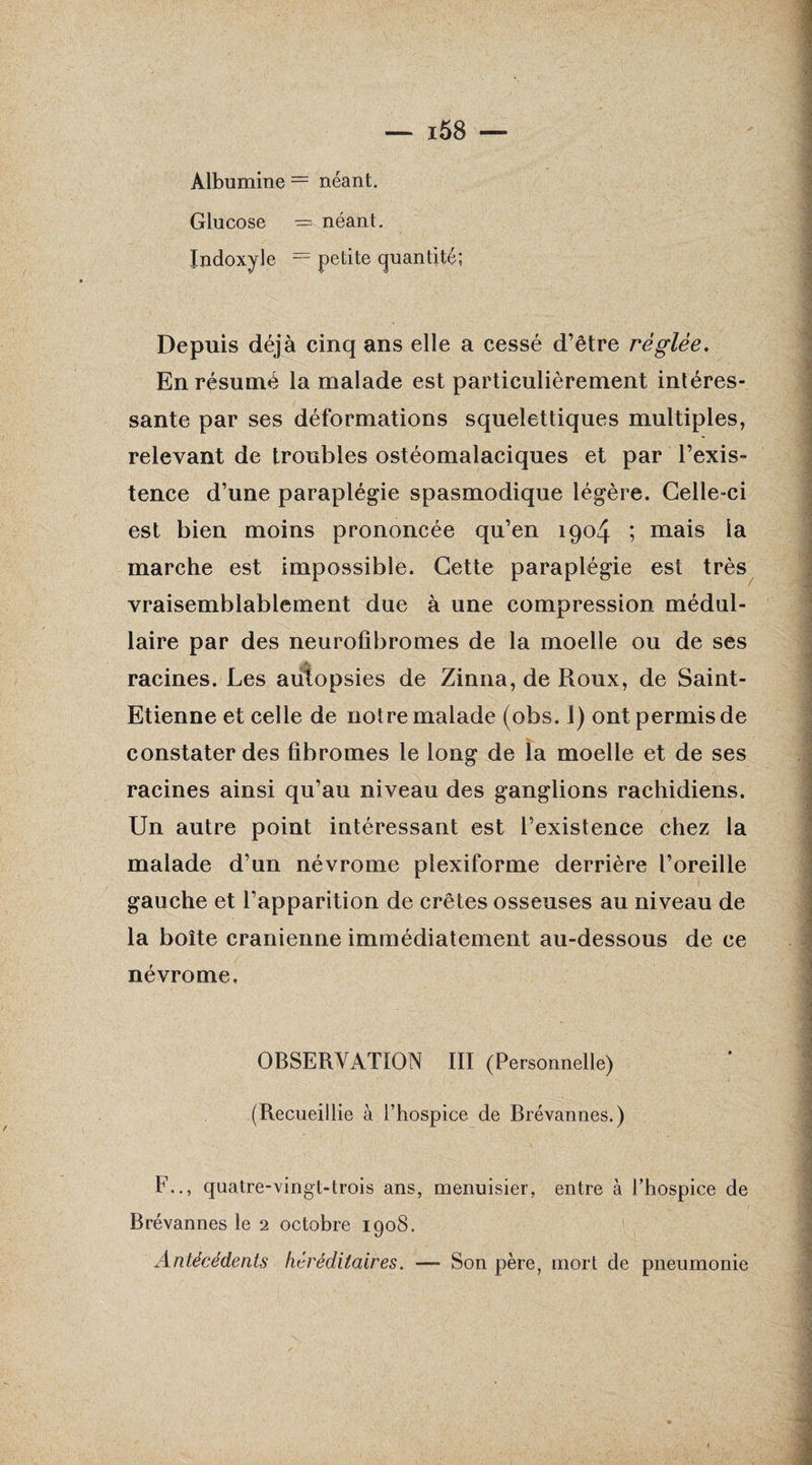 Albumine = néant. Glucose = néant. Jndoxyle = petite quantité; Depuis déjà cinq ans elle a cessé d’être réglée. En résumé la malade est particulièrement intéres¬ sante par ses déformations squelettiques multiples, relevant de troubles ostéomalaciques et par l’exis¬ tence d’une paraplégie spasmodique légère. Celle-ci est bien moins prononcée qu’en 1904 ; mais la marche est impossible. Cette paraplégie est très vraisemblablement due à une compression médul¬ laire par des neurofibromes de la moelle ou de ses racines. Les autopsies de Zinna, de Roux, de Saint- Etienne et celle de notre malade (obs. 1) ont permis de constater des fibromes le long de la moelle et de ses racines ainsi qu’au niveau des ganglions rachidiens. Un autre point intéressant est l’existence chez la malade d’un névrome plexiforme derrière l’oreille gauche et l’apparition de crêtes osseuses au ni veau de la boîte crânienne immédiatement au-dessous de ce névrome, OBSERVATION III (Personnelle) (Recueillie à l’hospice de Brévannes.) F.., quatre-vingt-trois ans, menuisier, entre à l’hospice de Brévannes le 2 octobre 1908. Antécédents héréditaires. — Son père, mort de pneumonie