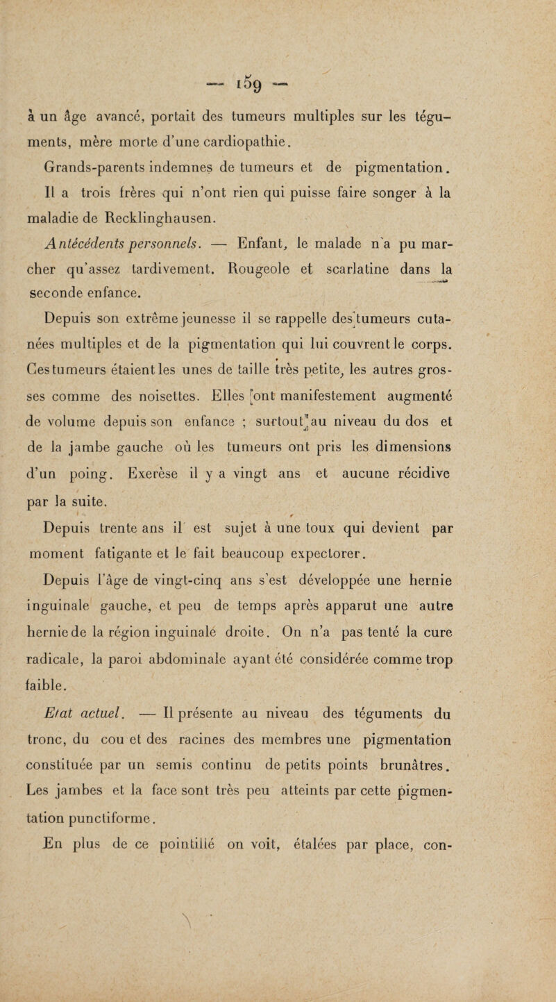 à un âge avancé, portait des tumeurs multiples sur les tégu¬ ments, mère morte d’une cardiopathie. Grands-parents indemnes de tumeurs et de pigmentation. Il a trois frères qui n’ont rien qui puisse faire songer à la maladie de Recklinghausen. Antécédents personnels. — Enfant, le malade n'a pu mar¬ cher qu’assez tardivement. Rougeole et scarlatine dans la - seconde enfance. Depuis son extrême jeunesse il se rappelle des tumeurs cuta¬ nées multiples et de la pigmentation qui lui couvrent le corps. Ces tu meurs étaient les unes de taille très petite, les autres gros¬ ses comme des noisettes. Elles 'ont manifestement augmenté de volume depuis son enfance ; surtout^ au niveau du dos et de la jambe gauche où les tumeurs ont pris les dimensions d’un poing. Exerèse il y a vingt ans et aucune récidive par la suite. Depuis trente ans il est sujet à une toux qui devient par moment fatigante et le fait beaucoup expectorer. Depuis l’âge de vingt-cinq ans s’est développée une hernie inguinale gauche, et peu de temps après apparut une autre hernie de la région inguinale droite. On n’a pas tenté la cure radicale, la paroi abdominale ayant été considérée comme trop faible. Etat actuel. — Il présente au niveau des téguments du tronc, du cou et des racines des membres une pigmentation constituée par un semis continu de petits points brunâtres. Les jambes et la face sont très peu atteints par cette pigmen¬ tation punctiforme. En plus de ce pointillé on voit, étalées par place, con-