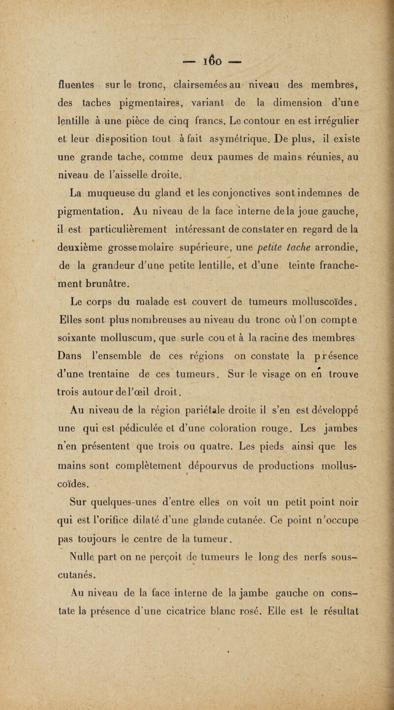 fluentes sur le tronc, clairsemées au niveau des membres, des taches pigmentaires, variant de la dimension d’une lentille à une pièce de cinq francs. Le contour en est irrégulier et leur disposition tout à fait asymétrique. De plus, il existe une grande tache, comme deux paumes de mains réunies, au niveau de l’aisselle droite. La muqueuse du gland et les conjonctives sont indemnes de pigmentation. Au niveau de la face interne delà joue gauche, il est particulièrement intéressant de constater en regard de la deuxième grosse molaire supérieure, une petite tache arrondie, de la grandeur d’une petite lentille, et d’une teinte franche¬ ment brunâtre. Le corps du malade est couvert de tumeurs molluscoïdes. Elles sont plus nombreuses au niveau du tronc où l'on compte soixante molluscum, que surle cou et à la racine des membres Dans l’ensemble de ces régions on constate la présence d’une trentaine de ces tumeurs. Sur le visage on en trouve trois autour de l’œil droit. Au niveau de la région pariétale droite il s’en est développé une qui est pédiculée et d’une coloration rouge. Les jambes n’en présentent que trois ou quatre. Les pieds ainsi que les mains sont complètement dépourvus de productions mollus- \ coïdes. Sur quelques-unes d’entre elles on voit un petit point noir qui est l’orifice dilaté d’une glande cutanée. Ce point n’occupe pas toujours le centre de la tumeur. Nulle part on ne perçoit de tumeurs le long des nerfs sous- cutanés. Au niveau de la face interne de la jambe gauche on cons¬ tate la présence d’une cicatrice blanc rosé. Elle est le résultat