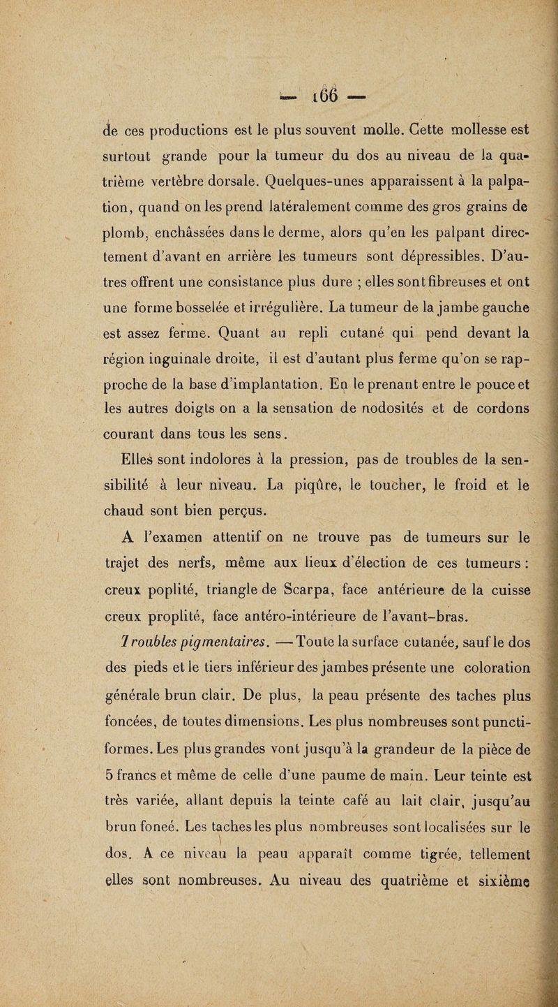 —» i66 — de ces productions est le plus souvent molle. Cette mollesse est surtout grande pour la tumeur du dos au niveau de la qua¬ trième vertèbre dorsale. Quelques-unes apparaissent à la palpa¬ tion, quand on les prend latéralement comme des gros grains de plomb, enchâssées dans le derme, alors qu’en les palpant direc¬ tement d'avant en arrière les tumeurs sont dépressibles. D’au¬ tres offrent une consistance plus dure ; elles sont fibreuses et ont une forme bosselée et irrégulière. La tumeur de la jambe gauche est assez ferme. Quant au repli cutané qui pend devant la ( région inguinale droite, il est d’autant plus ferme qu’on se rap¬ proche de la base d’implantation. En le prenant entre le pouce et les autres doigts on a la sensation de nodosités et de cordons courant dans tous les sens. Elles sont indolores à la pression, pas de troubles de la sen¬ sibilité à leur niveau. La piqûre, le toucher, le froid et le chaud sont bien perçus. A l’examen attentif on ne trouve pas de tumeurs sur le trajet des nerfs, même aux lieux d’élection de ces tumeurs : creux poplité, triangle de Scarpa, face antérieure de la cuisse creux proplité, face antéro-intérieure de l’avant-bras. 1 roubles pigmentaires. —Toute la surface cutanée, sauf le dos des pieds et le tiers inférieur des jambes présente une coloration générale brun clair. De plus, la peau présente des taches plus foncées, de toutes dimensions. Les plus nombreuses sont puncti¬ formes. Les plus grandes vont jusqu’à la grandeur de la pièce de 5 francs et même de celle d’une paume de main. Leur teinte est très variée, allant depuis la teinte café au lait clair, jusqu’au brunfoneé. Les taches les plus nombreuses sont localisées sur le ) dos. A ce niveau la peau apparaît comme tigrée, tellement elles sont nombreuses. Au niveau des quatrième et sixième