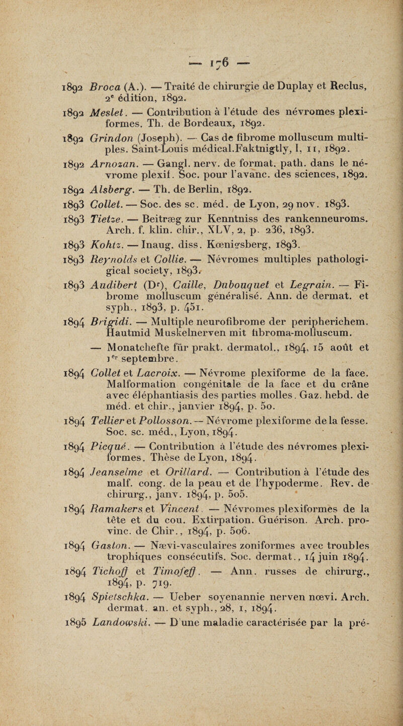 1892 Broca (A.). —Traité de chirurgie de Duplay et Reclus, 2e édition, 1892. 1892 Meslet. —- Contribution à Fétude des névromes plexi- formes. Th. de Bordeaux, 1892. 1892 Grindon (Joseph). — Cas de fibrome molluscum multi¬ ples. Saint-Louis médical.Faktnigtly, I, 11, 1892. 1892 Arnozan. — Gangl. nerv. de format, path. dans le né¬ vrome plexif. Soc. pour Favanc. des sciences, 1892. 1892 Alsberg. — Th. de Berlin, 1892. 1893 Collet. — Soc. des sc. méd. de Lyon, 29 nov. 1893. 1893 Tietze. — Beitræg zur Kenntniss des rankenneuroms. Arch. f. klin. chir., XL Y, 2, p. 236, 1893. 1893 Kohtz. — Inaug. diss. Koenis-sberg, 1893. 1893 Reynolds et Collie. — Névromes multiples pathologi- gical society, 1893. 1893 Audibert (Dr), Caille, Dubouquet et Legrain. — Fi¬ brome molluscum généralisé. Ann. de dermat. et syph., 1893, p. 45i. 1894 Brigidi. — Multiple neurofibrome der peripherichem. Hautmid Muskelnerven mit übroma-moliuscum. — Monatchefte für prakt. dermatoi., 1894, i5 août et 1er septembre. 1894 Collet et Lacroix. — Névrome plexiforme de la face. Malformation congénitale de la face et du crâne avec éléphantiasis des parties molles. Gaz. hebd. de méd. et chir., janvier 1894, p. 5o. 1894 Tellier et Pollosson. — Névrome plexiforme de la fesse. Soc. sc. méd., Lyon, 1894. 1894 Picqué. — Contribution à Fétude des névromes plexi- formes. Thèse de Lyon, 1894. 1894 Jeanselme et Orillard. — Contribution à Fétude des malf. cong. de la peau et de Fhypoderme. Rev. de chirurg., janv. 1894. p. 5o5. 1894 Ramakers et Vincent, — Névromes plexiformes de la tête et du cou. Extirpation. Guérison. Arch. pro- vinc. de Chir., 1894, p. 5o6. 1894 Gaston. — Nævi-vasculaires zoniformes avec troubles trophiques consécutifs. Soc. dermat., 14 juin 1894. 1894 Tichoff et Timofeff. — Ann. russes de chirurg., 1894, p. 719. 1894 Spietschka. — Ueber soyenannie nerven nœvi. Arch. dermat. an. et syph., 28, 1, 1894.