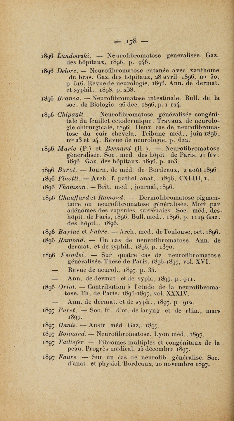 —' LJ8 - 1896 Landowski. — Neurofibromatose généralisée. Gaz. des hôpitaux, 1896, p. 946. 1896 Delore. — Neurofibromatose cutanée avec xanthome du bras. Gaz. des hôpitaux, 28 avril 1896, no 5o, p. 5i6. Revue de neurologie, 1896. Ann. de dermat. et syphil., 1898, p. 238. 1896 Branca. — Neurofibromatose intestinale. Bull, de la soc. de Biologie, 26 déc. 1896^.1.124. 1896 Chipault. — Neurofibromatose généralisée congéni¬ tale du feuillet ectodermique. Travaux de neurolo¬ gie chirurgicale, 1896. Deux cas de neurofibroma¬ tose du cuir chevelu. Tribune méd., juin 1896, nos 23 et 24. Revue de neurologie, p. 622. 1896 Marie (P.) et Bernard ai.). — Neurofibromatose généralisée. Soc. med. des hôpit. de Paris, 21 fév. 1896. Gaz. des hôpitaux, 1896, p. 2o3. 1896 Barot. — Journ. de méd. de Bordeaux, 2 août 1896. 1896 Finotti. — Arch. f. pathol. anat., 1896. CXL1I1,1. 1896 Thomson. Brit. med., journal, 1896. 1896 Chauffard et Ramond. — Dermoûbromatose pigmen¬ taire ou neurofibromatose généralisée. Mort par adénomes des capsules surrénales. Soc. méd. des. hôpit. de Paris, 1896. Bull,méd., 1896, p. mp.Gaz. des hôpit., 1896. 1896 Baylac et Fabre. — Arch. méd. de Toulouse, oct. 1896. 1896 Ramond. — Un cas de neurofibromatose. Ann. de dermat. et de syphil., 1896, p. i3^o. 1896 Feindel. — Sur quatre cas de neurofibromatose généralisée. Thèse de Paris, 1896-1897, vol. XVI, — Revue de neurol., 1897, p. 35. — Ann. de dermat. et de syph., 1897. p. 911. 1896 Oriot. — Contribution b l’étude de la neurofibroma¬ tose. Th. de Paris, 1896-1897, vol. XXXIV. Ann. de dermat. et de syph., 1897, P- 912- 1897 Furet. —-Soc.fr. d’ot. de laryng. et de rliin., mars 1897. 1897 Hanis. —- Austr. méd. Gaz., 1897. 1897 Bonnard.— Neurofibromatose. Lyon méd., 1897. 1897 Taille fer. — Fibromes multiples et congénitaux de la peau. Progrès médical, 25 décembre 1897. 1897 Faure. — Sur un cas de neurofib. généralisé. Soc.