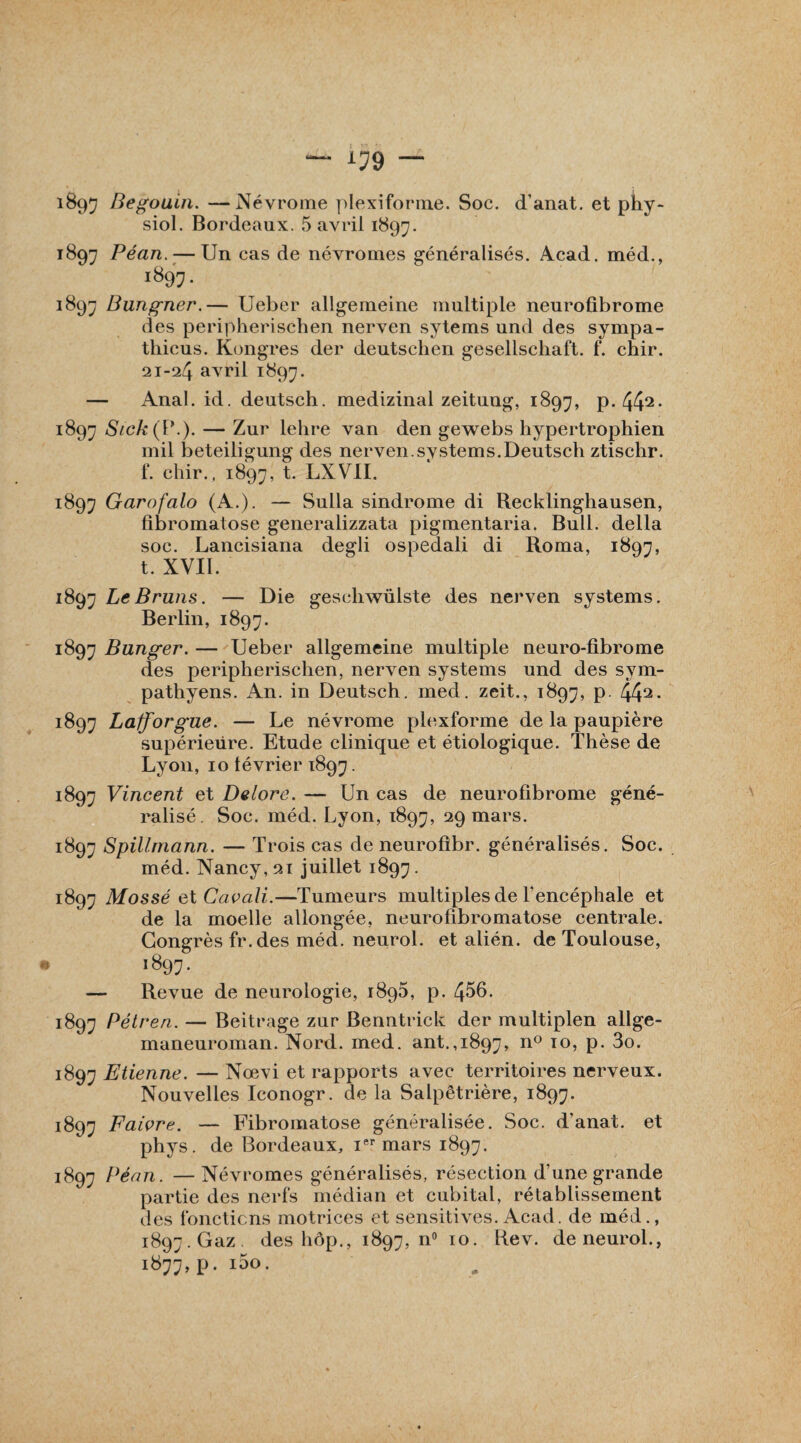 siol. Bordeaux. 5 avril 1897. 1897 Péan. — Un cas de névromes généralisés. Acad, méd., 1897. 1897 Bungner.— Ueber allgenieine multiple neurofibrome des peripherischen nerven sytems und des sympa- thicus. Kongres der deutschen gesellschaft. f. chir. 21-24 aArril 1897. — Anal. id. deutsch. medizinal zeitung, 1897, p. 442- ï897 Sick(\\). — Zur lelire van den gewebs hypertrophien mil beteiligung des nerven.svstems.Deutsch ztischr. f. chir., 1897, t. LXVII. 1897 Garofalo (A.). — Sulla sindrome di Recklinghausen, fibromatose generalizzata pigmentaria. Bull, délia soc. Lancisiana degli ospedali di Roma, 1897, t. XVII. 1897 Le Bruns. — Die geschwülste des nerven Systems. Berlin, 1897. 1897 Bunger. — Ueber allgemeine multiple neuro-fibrome des peripherischen, nerven Systems und des sym- pathyens. An. in Deutsch. med. zeit., 1897, p. 442- 1897 Lafforgue. — Le névrome plexforme de la paupière supérieure. Etude clinique et étiologique. Thèse de Lyon, 10 lévrier 1897. 1897 Vincent et Delors. — Un cas de neurofibrome géné¬ ralisé. Soc. méd. Lyon, 1897, 29 mars. 1897 Spillmann. — Trois cas de neurofîbr. généralisés. Soc. méd. Nancy, 21 juillet 1897 • 1897 Mossé et Cavali.—Tumeurs multiples de l'encéphale et de la moelle allongée, neurofibromatose centrale. Congrès fr.des méd. neurol. et alién. de Toulouse, 1897. — Revue de neurologie, 1895, p. 456. 1897 Pétren. — Beitrage zur Benntrick der multiplen allge- maneuroman. Nord. med. ant.,1897, n° I0’ P* 3o. 1897 Etienne. — Nœvi et rapports avec territoires nerveux. Nouvelles Iconogr. de la Salpêtrière, 1897. 1897 Faivre. — Fibromatose généralisée. Soc. d’anat. et phys. de Bordeaux, iftr mars 1897. 1897 Péan. —Névromes généralisés, résection d’une grande partie des nerfs médian et cubital, rétablissement des fonctions motrices et sensitives. Acad, de méd., 1897. Gaz des hôp., 1897, n° 10. Rev. de neurol., 1:877, P- I^°-