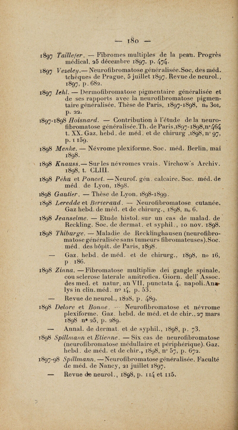 x8o — 1897 Taillefer. — Fibromes multiples de la peau. Progrès médical. 26 décembre 1897, p. 474- 1897 Vezeley.— Neurofibromatose généralisée.Soc. des méd. tchèques de Prague, 5 juillet 1897. Revue de neurol., 1897, p. 682. 1897 Iehl. — Dermofibromatose pigmentaire généralisée et de ses rapports avec la neurofibromatose pigmen¬ taire généralisée. Thèse de Paris, 1897-1898, n0 3oi, p. 22. 1897-1898 Hoisnard. — Contribution à l’étude de la neuro¬ fibromatose généralisée.Th. de Paris,1897-1898,^464 t. XX. Gaz. hebd. de méd. et de chirurg ,1898,^97, p. 1159. 1898 Menke. — Névrome plexiforme. Soc. méd. Berlin, mai 1898. 1898 Knauss.— Sur les névromes vrais. Virchow’s Archiv. 1898, t. CLIII. 1898 Péhu et Poncet. —Neurof. gén. calcaire. Soc. méd. de méd. de Lyon, 1898. 1898 Gautier. — Thèse de Lyon, 1898-1899. 1898 Leredde et Berteraud. — Neurofibromatose cutanée. Gaz hebd. de méd. et de chirurg., 1898, n0 6. 1898 Jeanselme. — Etude histol. sur un cas de malad. de Reckling. Soc. de dermat. et syphil., 10 nov. 1898. 1898 Thiburge. — Maladie de Recklinghausen (neurofibro¬ matose généralisée sans tumeurs fibromateuses).Soc. méd. des hôpit. de Paris, 1898. — Gaz. hebd. de méd. et de chirurg., 1898, no 16, p 186. 1898 Zinna. —Fibromatose multipliæ dei gangle spinale, cou sclérosé latérale amitrofica. Giorn. dell’ Assoc. des med. et natur, an VII, punctata 4, napoli.Ana- lys in clin.méd. n° 14, p. 53. — Revue de neurol., 1828, p. 4^9- 1898 Delore et Bonne. Neurofibromatose et névrome plexiforme. Gaz. hebd. de méd. et de chir.,27 mars 1898 n# 25, p. 289. — Annal, de dermat. et de syphil., 1898, p. 78. 1898 Spillmann et Etienne. —Six cas de neurofibromatose (neurofibromatose médullaire et périphérique). Gaz. hebd. de méd. et de chir., 1898, n° 57, p. 672. *897-98 Spillmann.—Neurofibromatose généralisée. Faculté de méd. de Nancy, 21 juillet 1897.