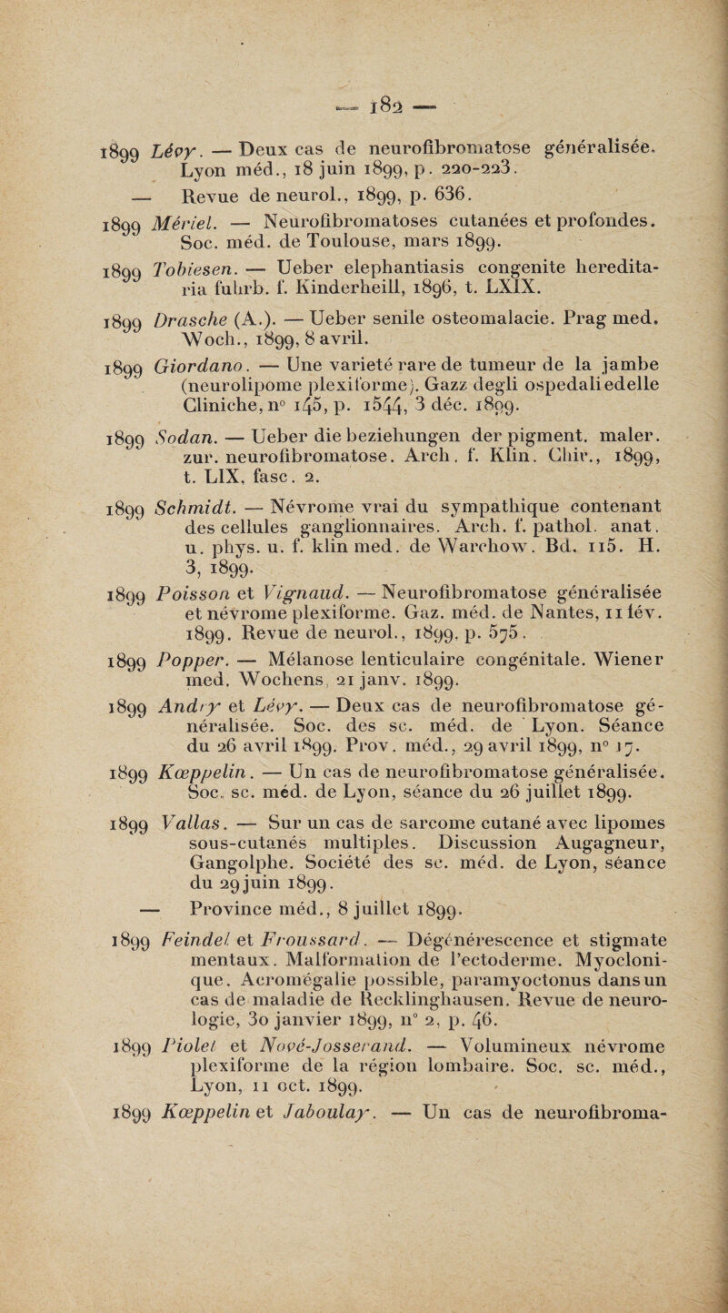 Lyon méd., 18 juin 1899, p. 220-223. — Revue deneurol., 1899, p. 636. 1899 Mériel. -— Neurofibromatoses cutanées et profondes. Soc. méd. de Toulouse, mars 1899. i8qq Tobiesen. — Ueber elephantiasis congenite heredita- ria fuhrb. f. Kinderheill, 1896, t. LXIX. 1899 Drasche (A.). — Ueber senile ostéomalacie. Prag med. Woch., 1899, 8 avril. 1899 Giordano. — Une variété rare de tumeur de la jambe (neurolipome plexiforme). Gazz degli ospedaiiedelle Gliniche,n° i45, p. i544, 3 déc. 1899. 1899 Sodan. — Ueber die beziehungen der pigment, mater. zur. neurofibromatose. Arcli. f. Klin. Chir., 1899, t. LIX, fasc. 2. 1899 Schmidt. — Névrome vrai du sympathique contenant des cellules ganglionnaires. Arch. f. pathol. anat. u. phys. u. f. klinmed. de Warchow. Bd. n5. H. 3,1899. 1899 Poisson et Vignaud. — Neurofibromatose généralisée et névrome plexiforme. Gaz. méd. de Nantes, ulév. 1899. Revue de neurol., 1899, p. 5^5. 1899 Popper. — Mélanose lenticulaire congénitale. Wiener med. Wochens, 21 janv. 1899. 1899 Andry et Lévy. — Deux cas de neurofibromatose gé¬ néralisée. Soc. des sc. méd. de Lyon. Séance du 26 avril 1899. Prov. méd., 29 avril 1899, n° j7- 1899 Kœppelin. — Un cas de neurofibromatose généralisée. Soc„ sc. méd. de Lyon, séance du 26 juillet 1899. 1899 Vallas. — Sur un cas de sarcome cutané avec lipomes sous-cutanés multiples. Discussion Augagneur, Gangolphe. Société des sc. méd. de Lyon, séance du 29 juin 1899. — Province méd., 8 juillet 1899. 1899 Feindel et Froussard. —- Dégénérescence et stigmate mentaux. Malformation de l’ectoderme. Myocloni- que. Acromégalie possible, paramyoctonus dans un cas de maladie de Uecklinghausen. Revue de neuro¬ logie, 3o janvier 1899, n° 2, p. 46. 1899 Piolet et Nové-Josserand. — Volumineux névrome plexiforme de la région lombaire. Soc. sc. méd., Lyon, 11 oct. 1899. 1899 Kœppelin et Jaboulay. — Un cas de neurofibroma-