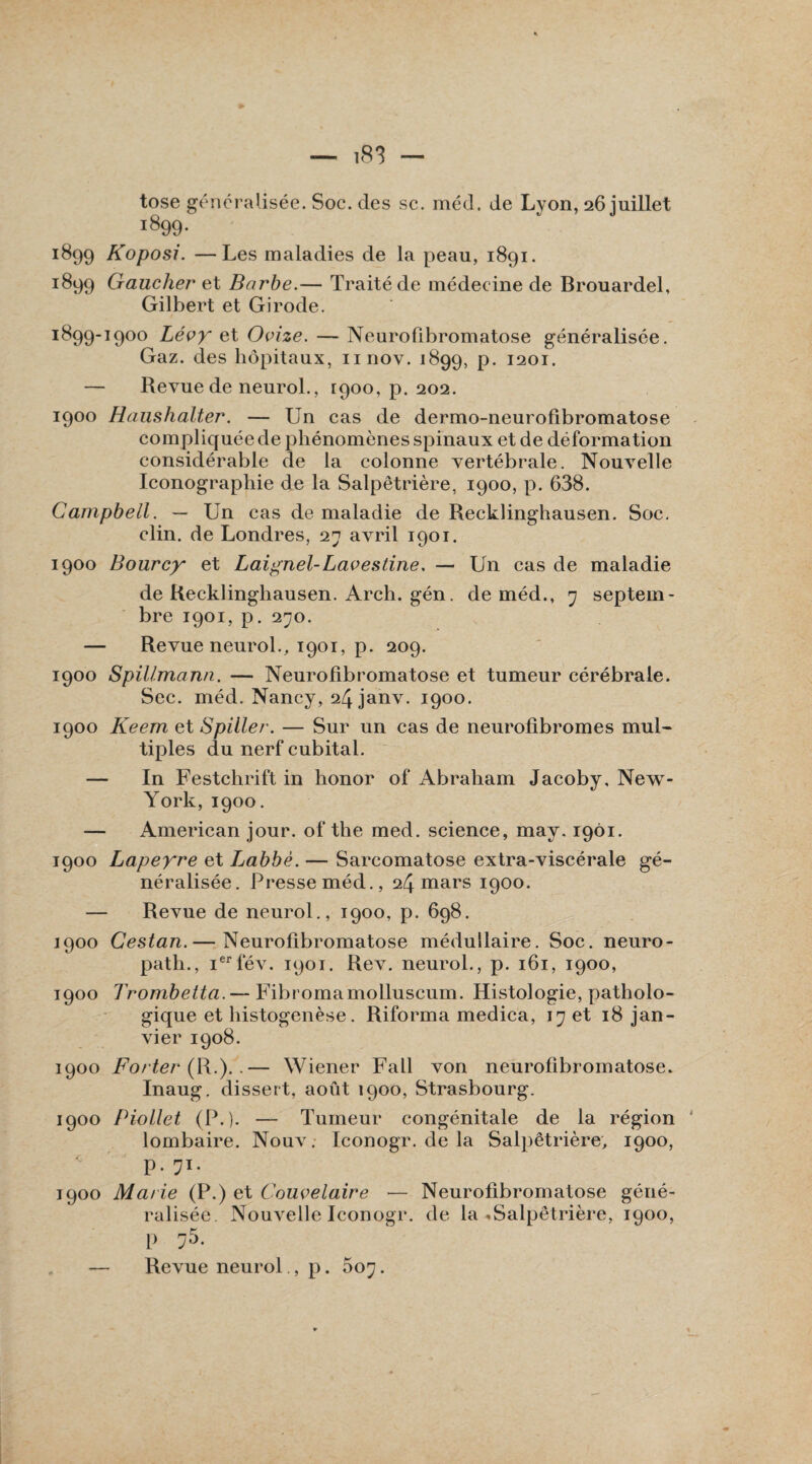 tose généralisée. Soc. des sc. méd. de Lyon, 26 juillet 1899. 1899 Koposi. —Les maladies de la peau, 1891. 1899 Gaucher et Barbe.— Traité de médecine de Brouardel, Gilbert et Girode. 1899-1900 Lévyr et Ovize. — Neurofibromatose généralisée. Gaz. des hôpitaux, nnov. 1899, p. 1201. — Revue de neurol., 1900, p. 202. 1900 Haushalter. — Un cas de dermo-neurofibromatose compliquée de phénomènes spinaux et de déformation considérable de la colonne vertébrale. Nouvelle Iconographie de la Salpêtrière, 1900, p. 638. Campbell. — Un cas de maladie de Recklinghausen. Soc. clin, de Londres, 27 avril 1901. 1900 Bourcy et Laignel-Lavestine. — Un cas de maladie de Recklinghausen. Arch. gén. de méd., 7 septem¬ bre 1901, p. 270. — Revue neurol., 1901, p. 209. 1900 Spillmann. — Neurofibromatose et tumeur cérébrale. Sec. méd. Nancy, 24janv. 1900. 1900 Keem et S piller. — Sur un cas de neurofibromes mul¬ tiples du nerf cubital. — In Festchrift in honor of Abraham Jacoby. New- York, 1900. — American jour, of the med. science, may. 1901. 1900 Lapeyre et Labbé. — Sarcomatose extra-viscérale gé¬ néralisée. Presse méd., 24 mars 1900. — Revue de neurol., 1900, p. 698. 1900 Cestan.— Neurofibromatose médullaire. Soc. neuro- path., ierfév. 1901. Rev. neurol., p. 161, 1900, 1900 Trombetta. — Fibromamolluscum. Histologie, patholo¬ gique et histogenèse. Riforma medica, 17 et 18 jan¬ vier 1908. 1900 Forter (R.).-— Wiener Fall von neurofibromatose. Inaug. dissert, août 1900, Strasbourg. 1900 Piollet (P.). — Tumeur congénitale de la région lombaire. Nouv. Iconogr. de la Salpêtrière, 1900, P- 7T- 1900 Marie (P.) et Couvelaire — Neurofibromatose géné¬ ralisée. Nouvelle Iconogr. de la * Salpêtrière, 1900, p 75. — Revue neurol., p. 507.