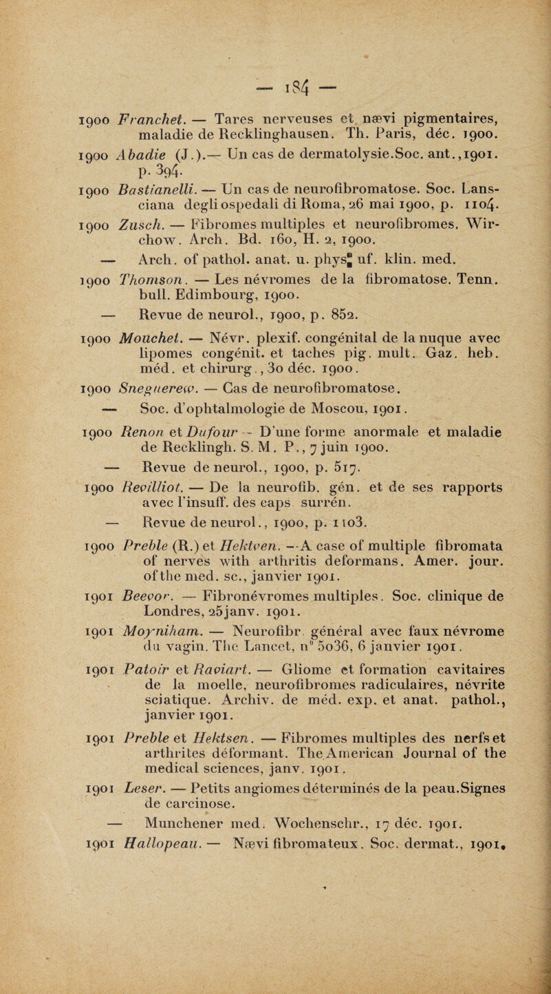 1900 Franchet. — Tares nerveuses et. nævi pigmentaires, maladie de Recklinghausen. Th. Paris, déc. 7900. 1900 Abadie (J.).— Un cas de dermatolysie.Soc. ant.,1901. p. 394. 1900 Bastianélli. — Un cas de neurofibromatose. Soc. Lans- ciana degliospedali diRoma,26 mai 1900, p. 1104. 1900 Zusch.— Fibromes multiples et neurofibromes. Wir- chow. Arch. Rd. 160, H. 2, 1900. — Arch. of pathol. anat. u. phys® uf. klin. med. 1900 Thomson . — Les névromes de la fibromatose. Tenn. bull. Edimbourg, 1900. — Revue de neurol., 1900, p. 852. 1900 Mouchet. — Névr. plexif. congénital de la nuque avec lipomes congénit. et taches pig. mult. Gaz. heb. méd. et chirurg., 3o déc. 1900. 1900 Sneguerew. — Cas de neurofibromatose. — Soc. d’ophtalmologie de Moscou, 1901. 1900 Renon et Dufour — D’une forme anormale et maladie de Recklingh. S. M. P., 7 juin 1900. — Revue de neurol., 1900, p. 5i^. 1900 Revilliot. — De la neurolib. gén. et de ses rapports avec l’insuff. des caps surrén. — Revue de neurol., 1900, p. no3. 1900 Preble (R.) et Hektven. — A case of multiple fibromata of nerves with arthritis deformans. Amer. jour, ofthe med. sc., janvier 1901. 1901 Reeçor. — Fibronévromes multiples. Soc. clinique de Londres, 25janv. 1901. 1901 Moyniham. — Neurofibr général avec faux névrome du vagin. The Lancet, n° 5o36, 6 janvier 1901. 1901 Patoir et Raviart. — Gliome et formation cavitaires de la moelle, neurofibromes radiculaires, névrite sciatique. Archiv. de méd. exp. et anat. pathol., janvier 1901. 1901 Preble et Hektsen. —Fibromes multiples des nerfs et arthrites déformant. The American Jouimal of the medical sciences, janv. 1901. 1901 Leser. — Petits angiomes déterminés de la peau.Signes de carcinose. — Munehener med. Wochenschr., déc. 1901.