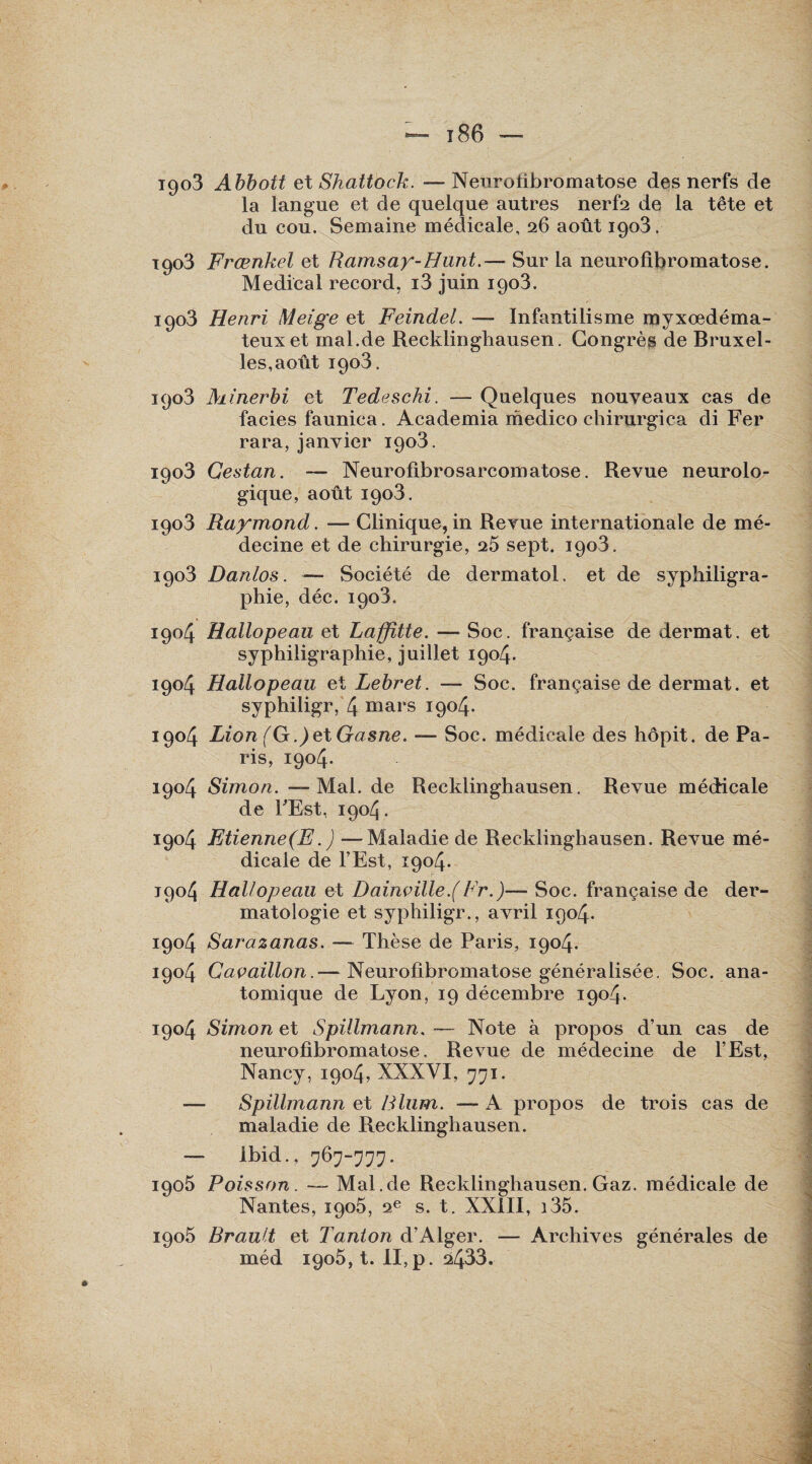 — î 86 — 1903 Abbott et Shattock. — Neurofibromatose des nerfs de la langue et de quelque autres nerfs de la tête et du cou. Semaine médicale, 26 août 1903. 1903 Frœnkel et Ramsay-Hunt.— Sur la neurofibromatose. Medical record, i3 juin 1903. 1903 Henri Meige et Feindel. — Infantilisme myxœdéma- teuxet rnal.de Recklinghausen. Congrèg de Bruxel¬ les,août 1903. 1903 Minerbi et Tedeschi. — Quelques nouveaux cas de faciès faunica. Academia medico chirurgien di Fer rara, janvier 1903. 1903 Gestan. — Neurofibrosarcomatose. Revue neurolo¬ gique, août 1903. 1903 Raymond. — Clinique, in Revue internationale de mé¬ decine et de chirurgie, 25 sept. 1903. 1903 Danlos. — Société de dermatol. et de syphiligra- phie, déc. 1903. 1904 Hallopeau et Laffitte. — Soc. française de dermat. et syphiligraphie, juillet 1904. 1904 Hallopeau et Lebret. — Soc. française de dermat. et syphiligr, 4 mars 1904. 1904 Lion (G .)etGasne. — Soc. médicale des hôpit. de Pa¬ ris, 1904. 1904 Simon. — Mal. de Recklinghausen. Revue médicale de l'Est, 1904. 1904 Etienne(F. ) —Maladie de Recklinghausen. Revue mé¬ dicale de l’Est, 1904. 1904 Hallopeau et Dainçille.(Fr.)— Soc. française de der¬ matologie et syphiligr., avril 1904. 1904 Sarazanas. — Thèse de Paris, 1904. 1904 Caçaillon.— Neurofibromatose généralisée. Soc. ana¬ tomique de Lyon, 19 décembre 1904. 1904 Simon et Spillmann. — Note à propos d’un cas de neurofibromatose. Revue de médecine de l’Est, Nancy, 1904, XXXVI, 771. — Spillmann et Blum. — A propos de trois cas de maladie de Recklinghausen. — Ibid., 767-777. 1905 Poisson. — Mal.de Recklinghausen. Gaz. médicale de Nantes, 1905, 2e s. t. XXIII, i35. 1905 Brault et Tanton d’Alger. — Archives générales de