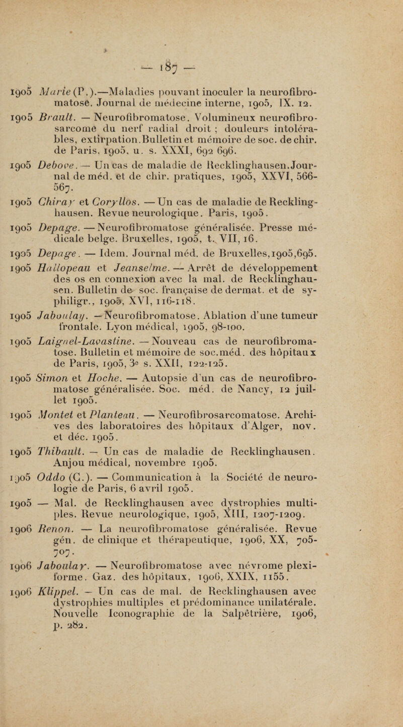 matose. Journal de médecine interne, 1906, IX. 12. 1905 Brault. — Neurofibromatose. Volumineux neurofibro¬ sarcome du nerf radial droit ; douleurs intoléra¬ bles, extirpation.Bulletin et mémoire de soc. dechir. de Paris, 1905, u. s. XXXI, 692 696. 1905 Debove.— Un cas de maladie de Recklinghausen. Jour¬ nal deméd. et de chir. pratiques, 1905, XXVI, 566- 567. 1906 Chir a y et Coryllos. —Un cas de maladie de Reckling- hausen. Revue neurologique. Paris, 1906. 1906 Depage.—Neurofibromatose généralisée. Presse mé¬ dicale belge. Bruxelles, 1906, t. VII, 16. 1905 Depage. — Idem. Journal méd. de Bruxelles,1905,695. igo5 Hallopeau et Jeanselme. — Arrêt de développement des os en connexion avec la mal. de Recklinghau- sen. Bulletin de soc. française de dermat. et de sy- philigr., 190-5, XVI, 116-118. 1905 Jaboulay. —Neurofibromatose. Ablation d’une tumeur frontale. Lyon médical, 1905, 98-100. 1905 Laignel-Lavastine.—Nouveau cas de neurofibroma¬ tose. Bulletin et mémoire de soc.méd. des hôpitaux de Paris, 1905, 3« s. XXII, 122-125. 1905 Simon et Hoche. — Autopsie d’un cas de neurofibro¬ matose généralisée. Soc. méd. de Nancy, 12 juil¬ let 1905. 1905 Montet et Planteau. —Neurofibrosarcomatose. Archi¬ ves des laboratoires des hôpitaux d’Alger, nov. et déc. 1905. 1905 Thibault. — Un cas de maladie de Recklinghausen. Anjou médical, novembre iqo5. ijo5 Oddo (C.). — Communication à la Société de neuro¬ logie de Paris, 6 avril 1905. 1905 — Mal. de Recklinghausen avec dystrophies multi¬ ples. Revue neurologique, 1905, XIII, 1207-1209. 1906 Renon. — La neurofibromatose généralisée. Revue gén. de clinique et thérapeutique, 1906, XX, 705- 707. 1906 Jaboulay. — Neurofibromatose avec névrome plexi- forme. Gaz. des hôpitaux, t906, XXIX, n55. 1906 Klippel. — Un cas de mal. de Recklinghausen avec dystrophies multiples et prédominance unilatérale. Nouvelle Iconographie de la Salpêtrière, 1906, p. 282.