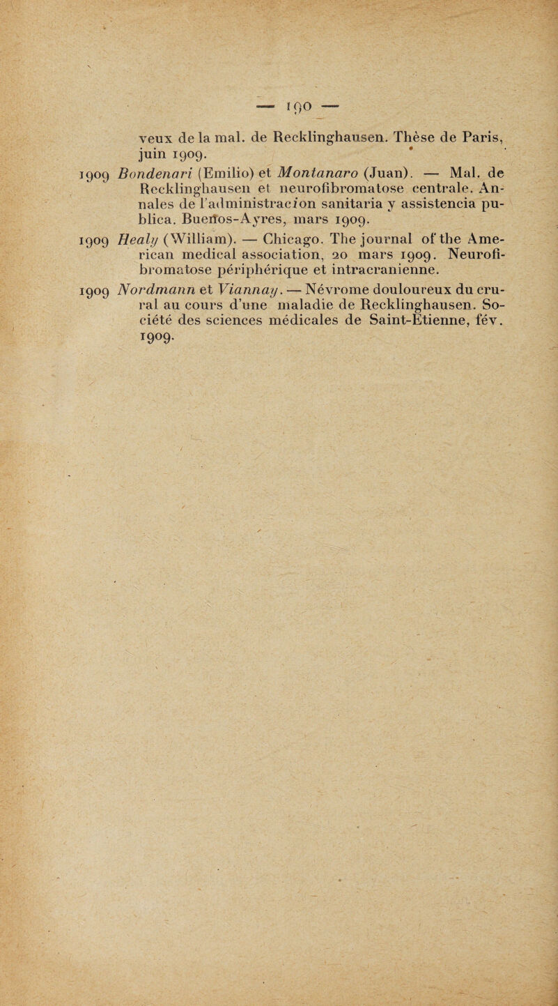 — îoo — veux de la mal. de Recklinghausen. Thèse de Paris, juin 1909. 1909 Bondenari (Emilio) et Montanaro (Juan). — Mal. de Recklinghausen et neurofibromatose centrale. An¬ nales de l’administracion sanitaria y assistencia pu- blica. Ruerîos-Ayres, mars 1909. 1909 Healy (William). — Chicago. The journal ol‘the Ame¬ rican medical association, 20 mars 1909. Neurofi¬ bromatose périphérique et intracrânienne. 1909 Nordmann et Viannay. — Névrome douloureux du cru¬ ral au cours d’une maladie de Recklinghausen. So¬ ciété des sciences médicales de Saint-Etienne, fév.