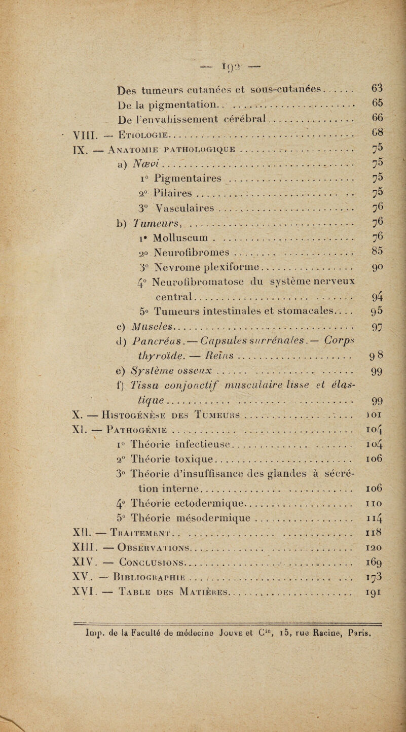Des tumeurs cutanées et sous-cutanées. 63 De la pigmentation.<. 65 De renvaiiissement cérébral. 66 VIII. — Etiologie.... 68 IX. —Anatomie pathologique. 75 a) Nœoi.• 7^ i° Pigmentaires . 7^ 2° Pilaires. 7^ 3U Vasculaires .. 76 b) Tumeurs, . 76 i* Molluscum. 76 20 Neuro6bcornes. 85 3° Nevrome plexiforme. 90 4° Neurofibromatose du système nerveux central. 94 5° Tumeurs intestinales et stomacales.... 95 c) Muscles. 97 d) Pancréas. — Capsules surrénales. — Corps thyroïde. — Relus. 98 e) Système osseux. 99 f) Tissu conjonctif musculaire lisse et élas¬ tique . 99 X. — Histogénèse des Tumeurs. ..... ioi XI. — Pathogénie. 104 i° Théorie infectieuse. io4 20 Théorie toxique. 106 3° Théorie d’insuflisance des glandes à sécré¬ tion interne. 106 4° Théorie ectodermique. 110 5° Théorie mésodermique... 114 XII. —Traitement. 118 XIII. — Observations. 120 XIV. — Conclusions. 169 XV. — Bibliographie .. 1373 XVI. — Table des Matières. 191 lmp. de la Faculté de médecine Jou\e et Gie, i5, rue Racine, Paris.