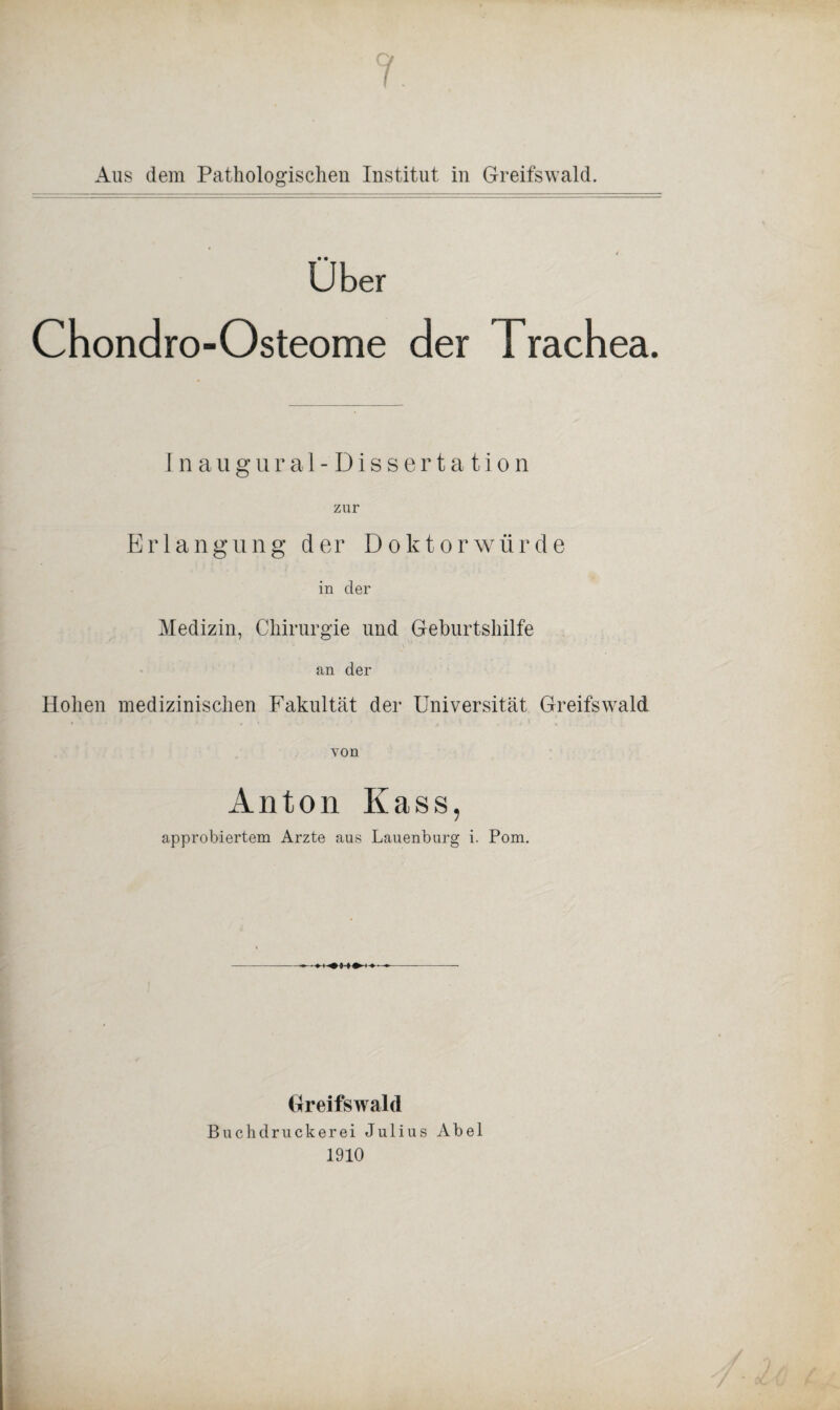 Aus dem Pathologischen Institut in Greifswald. Über Chondro-Osteome der Trachea. Inaugural-Dissertation zur Erlangung der Doktorwürde in der Medizin, Chirurgie und Geburtshilfe an der Hohen medizinischen Fakultät der Universität Greifswald von Anton Kass, approbiertem Arzte aus Lauenburg i. Pom. Greifswald Buchdruckerei Julius Abel 1910