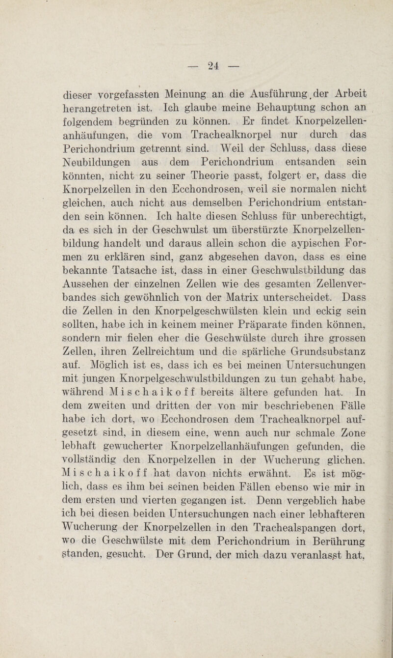 dieser vorgefassten Meinung an die Ausführung, der Arbeit herangetreten ist. Ich glaube meine Behauptung schon an folgendem begründen zu können. Er findet Knorpelzellen¬ anhäufungen, die vom Trachealknorpel nur durch das Perichondrium getrennt sind. Weil der Schluss, dass diese Neubildungen aus dem Perichondrium entsanden sein könnten, nicht zu seiner Theorie passt, folgert er, dass die Knorpelzellen in den Ecchondrosen, weil sie normalen nicht gleichen, auch nicht aus demselben Perichondrium entstan¬ den sein können. Ich halte diesen Schluss für unberechtigt, da es sich in der Geschwulst um überstürzte Knorpelzellen¬ bildung handelt und daraus allein schon die aypischen For¬ men zu erklären sind, ganz abgesehen davon, dass es eine bekannte Tatsache ist, dass in einer Geschwulstbildung das Aussehen der einzelnen Zellen wie des gesamten Zellenver¬ bandes sich gewöhnlich von der Matrix unterscheidet. Dass die Zellen in den Knorpelgeschwülsten klein und eckig sein sollten, habe ich in keinem meiner Präparate finden können, sondern mir fielen eher die Geschwülste durch ihre grossen Zellen, ihren Zellreichtum und die spärliche Grundsubstanz auf. Möglich ist es, dass ich es bei meinen Untersuchungen mit jungen Knorpelgeschwulstbildungen zu tun gehabt habe, während Mischaikoff bereits ältere gefunden hat. In dem zweiten und dritten der von mir beschriebenen Fälle habe ich dort, wo Ecchondrosen dem Trachealknorpel auf¬ gesetzt sind, in diesem eine, wenn auch nur schmale Zone lebhaft gewucherter Knorpelzellanhäufungen gefunden, die vollständig den Knorpelzellen in der Wucherung glichen. Mischaikoff hat davon nichts erwähnt. Es ist mög¬ lich, dass es ihm bei seinen beiden Fällen ebenso wie mir in dem ersten und vierten gegangen ist. Denn vergeblich habe ich bei diesen beiden Untersuchungen nach einer lebhafteren Wucherung der Knorpelzellen in den Trachealspangen dort, wo die Geschwülste mit dem Perichondrium in Berührung Standen, gesucht. Der Grund, der mich dazu veranlasst hat,