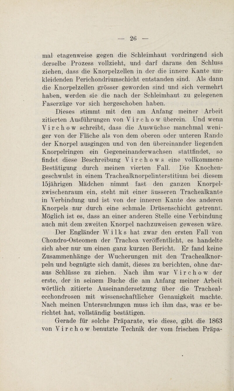 mal etagenweise gegen die Schleimhaut vordringend sich derselbe Prozess vollzieht, und darf daraus den Schluss ziehen, dass die Knorpelzellen in der die innere Kante um¬ kleidenden Perichondriumschicht entstanden sind. Als dann die Knorpelzellen grösser geworden sind und sich vermehrt haben, werden sie die nach der Schleimhaut zu gelegenen Faserzüge vor sich hergeschoben haben. Dieses stimmt mit den am Anfang meiner Arbeit zitierten Ausführungen von Vir chow überein. Und wenn Y i r c h o w schreibt, dass die Auswüchse manchmal weni¬ ger von der Fläche als von dem oberen oder unteren Rande der Knorpel ausgingen und von den übereinander liegenden Knorpelringen ein Gegeneinanderwachsen stattfindet, so findet diese Beschreibung V i r c h o w s eine vollkommene Bestätigung durch meinen vierten Fall. Die Knochen¬ geschwulst in einem Trachealknorpelinterstitium bei diesem 15jährigen Mädchen nimmt fast den ganzen Knorpel¬ zwischenraum ein, steht mit einer äusseren Trachealkante in Verbindung und ist von der inneren Kante des anderen Knorpels nur durch eine schmale Drüsenschicht getrennt. Möglich ist es, dass an einer anderen Stelle eine Verbindung auch mit dem zweiten Knorpel nachzuweisen gewesen wäre. Der Engländer W i 1 k s hat zwar den ersten Fall von Chondro-Osteomen der Trachea veröffentlicht, es handelte sich aber nur um einen ganz kurzen Bericht. Er fand keine Zusammenhänge der Wucherungen mit den Trachealknor- peln und begnügte sich damit, dieses zu berichten, ohne dar¬ aus Schlüsse zu ziehen. Nach ihm war Y i r c h o w der erste, der in seinem Buche die am Anfang meiner Arbeit wörtlich zitierte Auseinandersetzung über die Tracheal- ecchondrosen mit wissenschaftlicher Genauigkeit machte. Nach meinen Untersuchungen muss ich ihm das, was er be¬ richtet hat, vollständig bestätigen. Gerade für solche Präparate, wie diese, gibt die 1863 von Yirchow benutzte Technik der vom frischen Präpa-